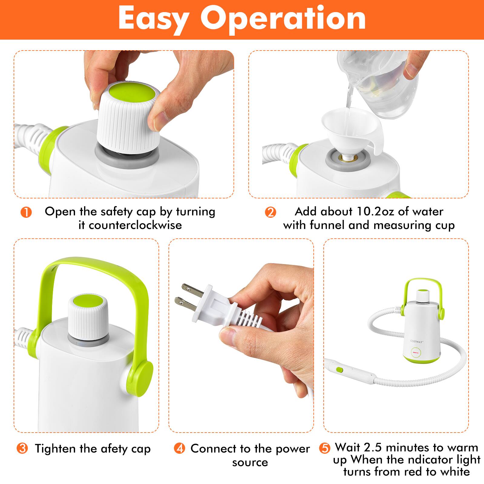Easy Operation

1. Open the safety cap by turning it counterclockwise
2. Add about 10.2oz of water with funnel and measuring cup
3. Tighten the safety cap
4. Connect to the power source
5. Wait 2.5 minutes to warm up. When the indicator light turns from red to white