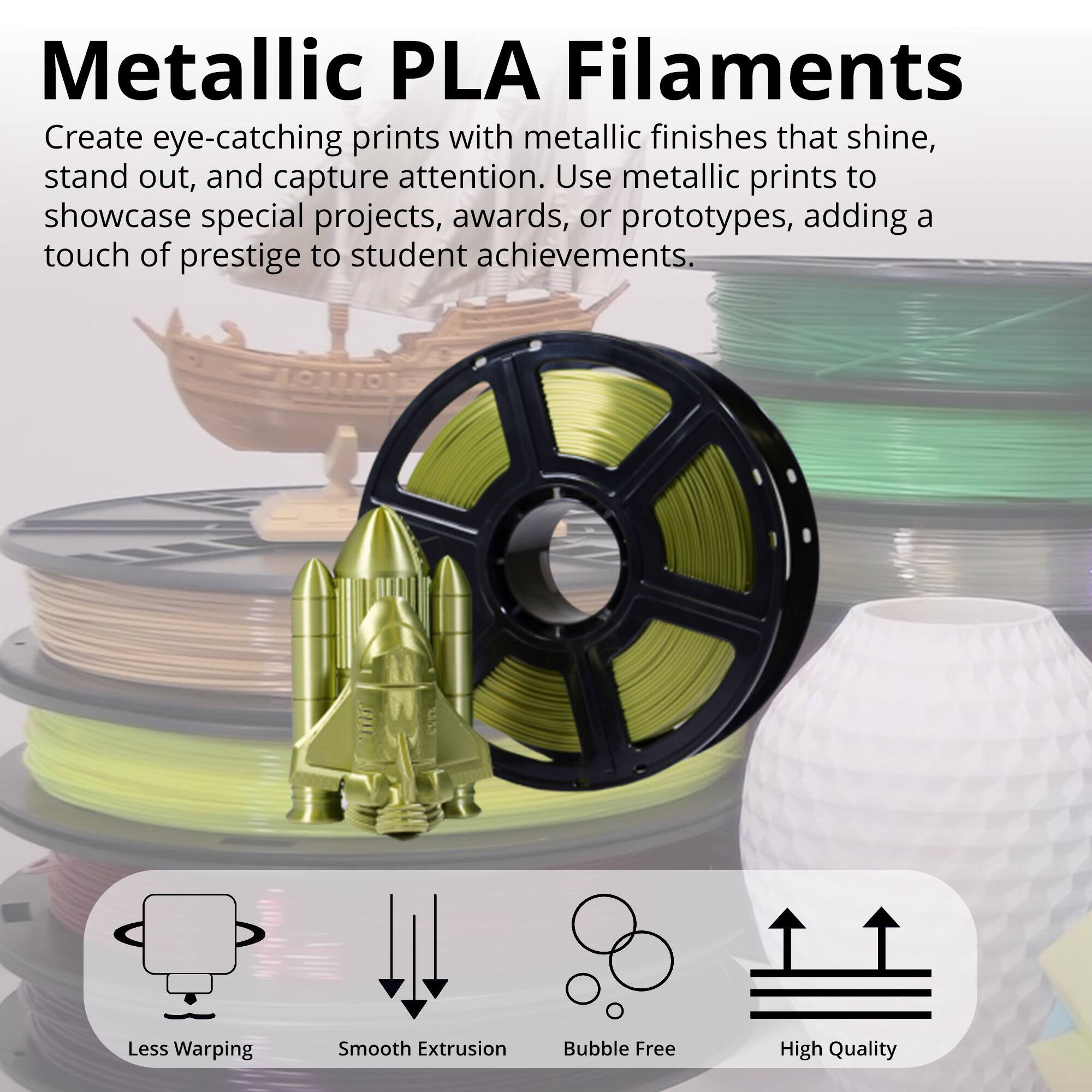 Metallic PLA Filaments

Create eye-catching prints with metallic finishes that shine, stand out, and capture attention. Use metallic prints to showcase special projects, awards, or prototypes, adding a touch of prestige to student achievements.

- Less Warping
- Smooth Extrusion
- Bubble Free
- High Quality