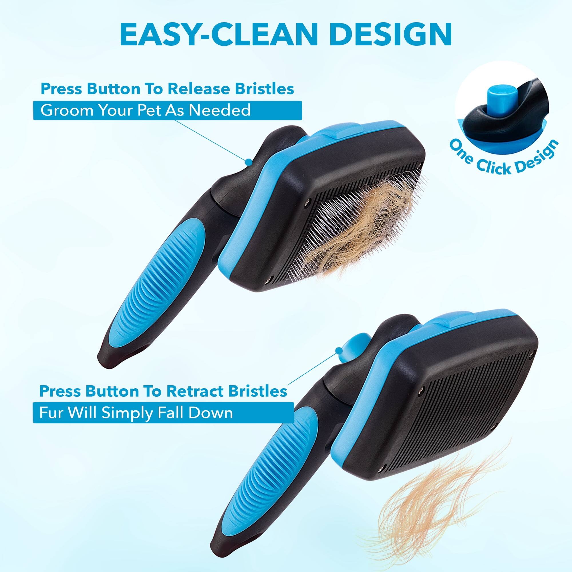 EASY-CLEAN DESIGN

Press Button To Release Bristles
Groom Your Pet As Needed

One Click Design

Press Button To Retract Bristles
Fur Will Simply Fall Down