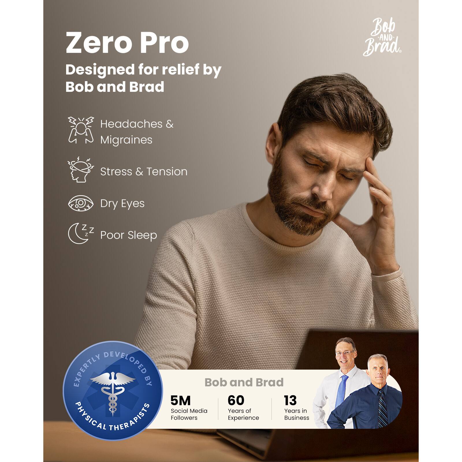 Zero Pro  
Designed for relief by Bob and Brad  

Headaches & Migraines  
Stress & Tension  
Dry Eyes  
Poor Sleep  

EXPERTLY DEVELOPED BY  
PHYSICAL THERAPISTS  

Bob and Brad  
5M Social Media Followers  
60 Years of Experience  
13 Years in Business