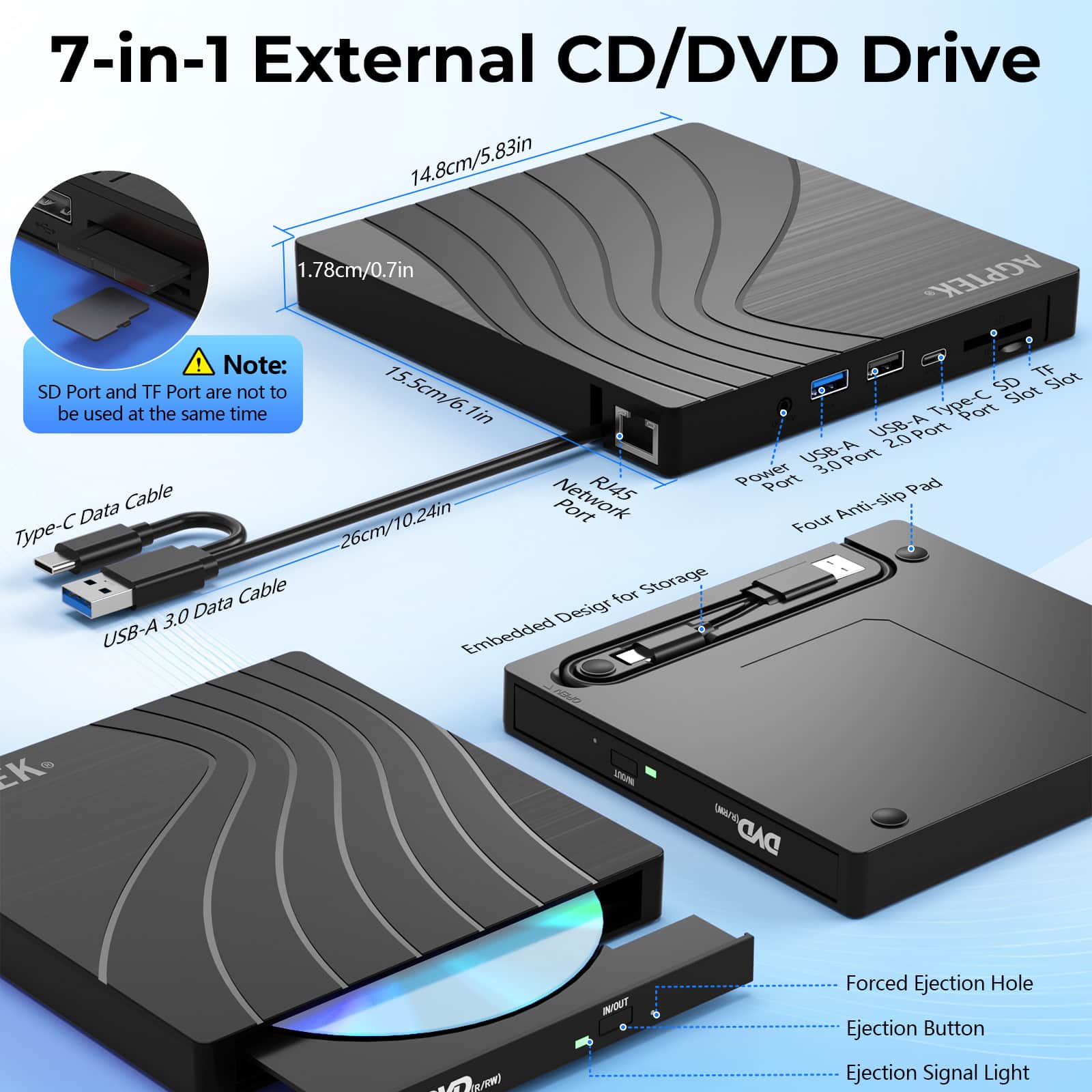 7-in-1 External CD/DVD Drive
- 14.8cm/5.83in
- 1.78cm/0.7in
- 15.5cm/6.1in
- 26cm/10.24in
Note: SD Port and TF Port are not to be used at the same time
- Type-C Data Cable
- USB-A 3.0 Data Cable
Ports:
- USB-A 3.0 Port
- USB-A 2.0 Port
- Type-C Port
- SD Slot
- TF Slot
- Power Port
- Network Port
Features:
- Four Anti-slip Pad
- Embedded Design for Storage
- Forced Ejection Hole
- Ejection Button
- Ejection Signal Light