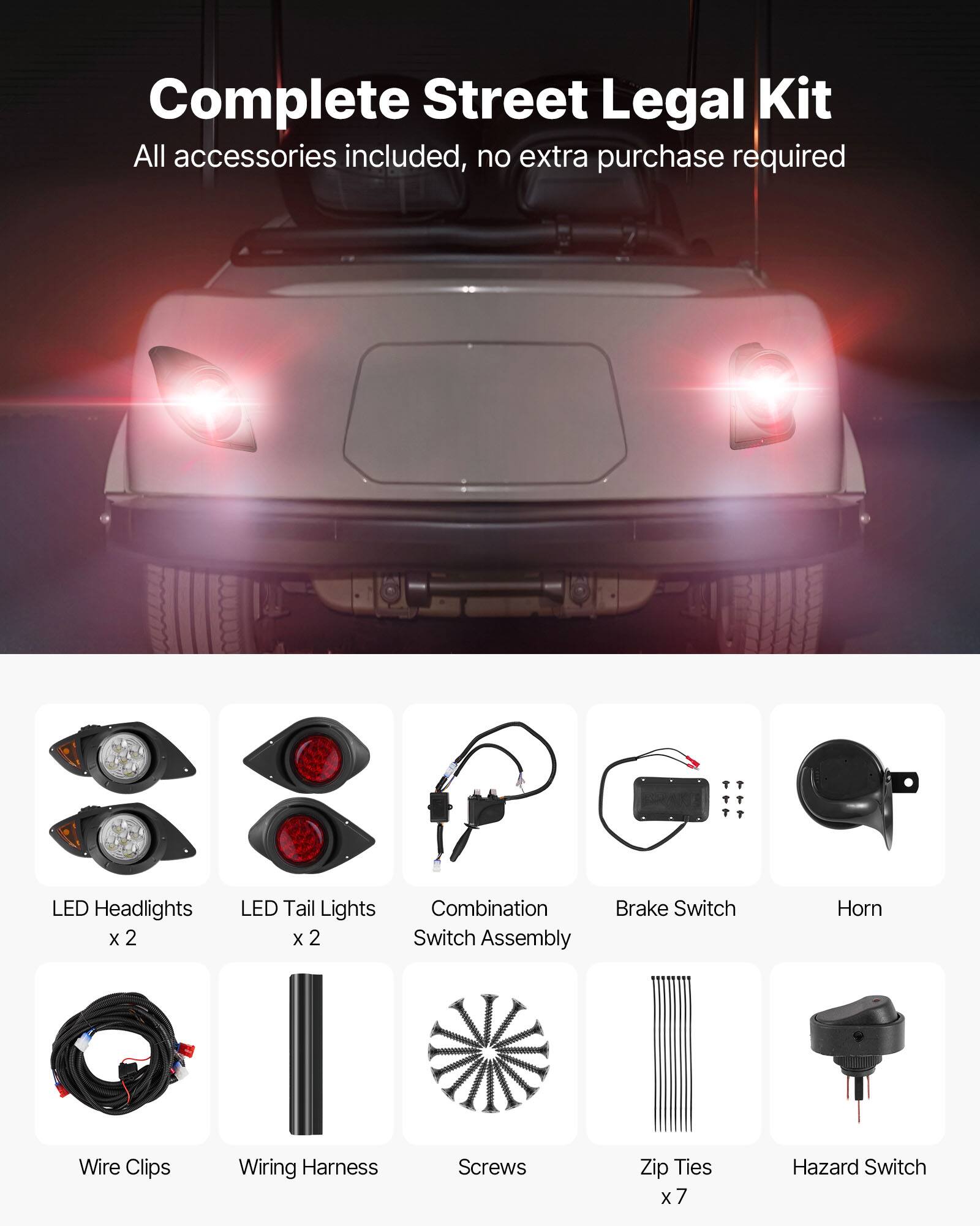 Complete Street Legal Kit  
All accessories included, no extra purchase required  

- LED Headlights x 2  
- LED Tail Lights x 2  
- Combination Switch Assembly  
- Brake Switch  
- Horn  
- Wire Clips  
- Wiring Harness  
- Screws  
- Zip Ties x 7  
- Hazard Switch