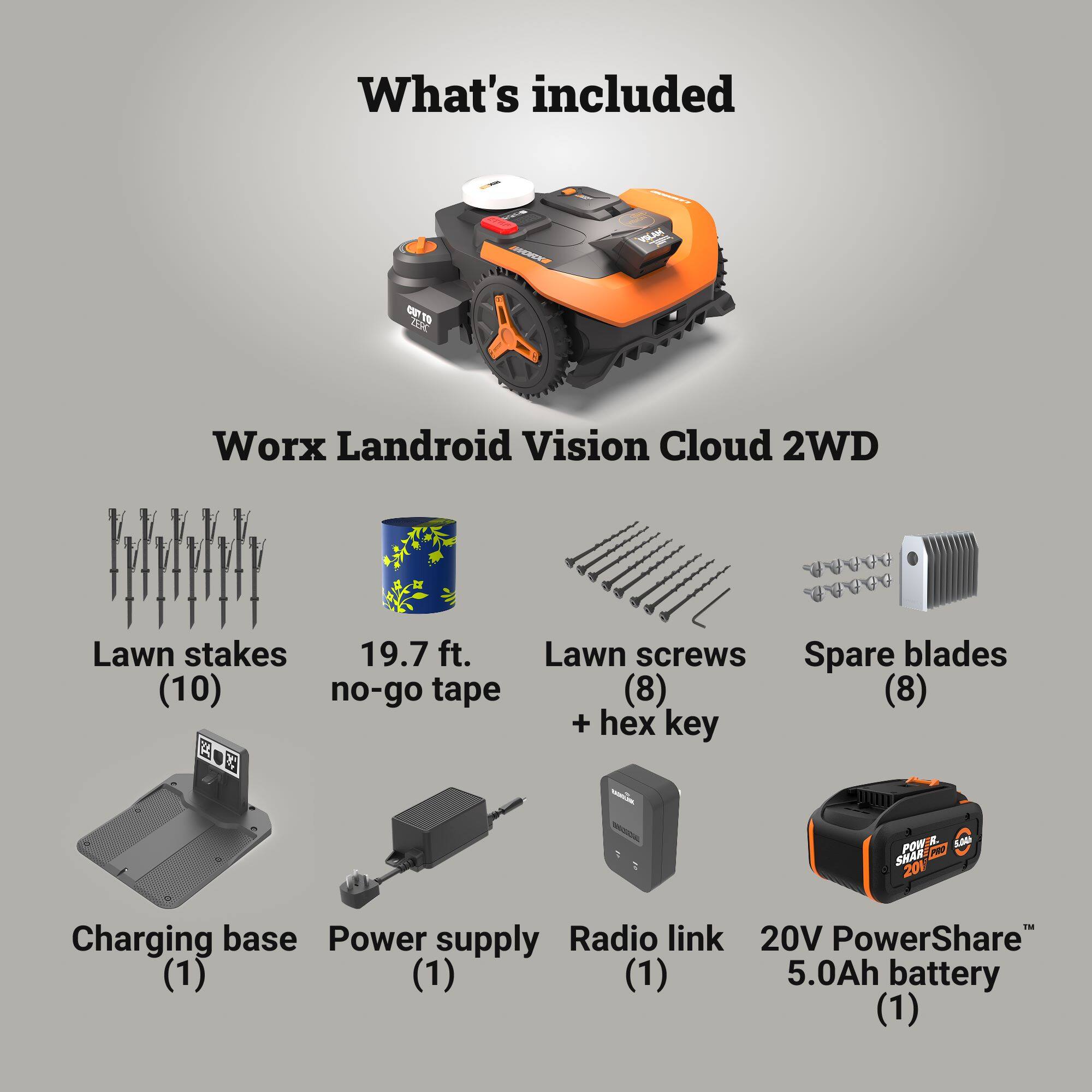 What's included

Worx Landroid Vision Cloud 2WD

- Lawn stakes (10)
- 19.7 ft. no-go tape
- Lawn screws + hex key (8)
- Spare blades (8)
- Charging base (1)
- Power supply (1)
- Radio link (1)
- 20V PowerShare 5.0Ah battery (1)