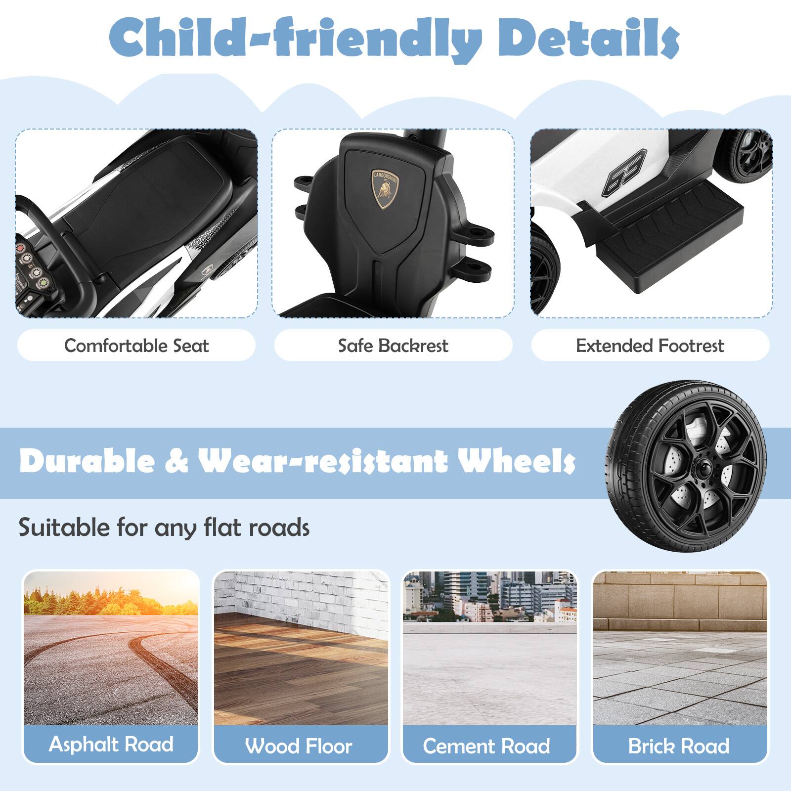 Child-friendly Details

- Comfortable Seat
- Safe Backrest
- Extended Footrest

Durable & Wear-resistant Wheels

Suitable for any flat roads

- Asphalt Road
- Wood Floor
- Cement Road
- Brick Road