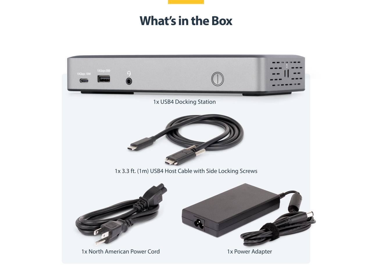 What's in the Box

10Gbps 18W

10Gbps

1x USB4 Docking Station

1x 3.3 ft. (1m) USB4 Host Cable with Side Locking Screws

1x North American Power Cord

1x Power Adapter