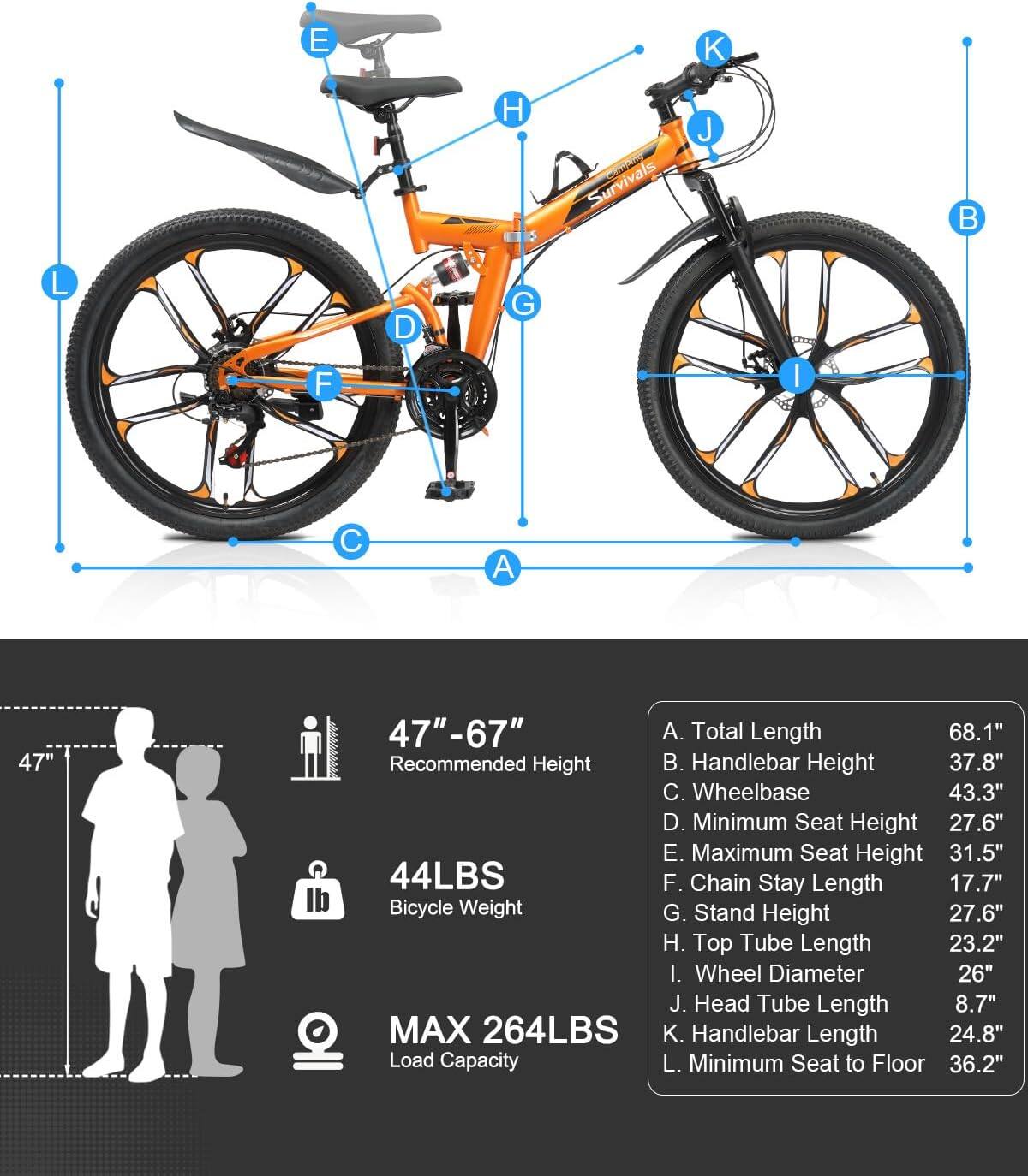 E

H 5
Survivals
J

L
D
G
F
I
C
A
47"
47"-67" A. Total Length 68.1" Recommended Height . Handlebar Height 37.8" C. Wheelbase 43.3" D. Minimum Seat Height 27.6" E. Maximum Seat Height 31.5" 44LBS F. Chain Stay Length 17.7" Bicycle Weight G. Stand Height 27.6" H. Top Tube Length 23.2" I. Wheel Diameter 26" J. Head Tube Length 8.7" MAX 264LBS K. Handlebar Length 24.8" Load Capacity L. Minimum Seat to Floor 36.2"