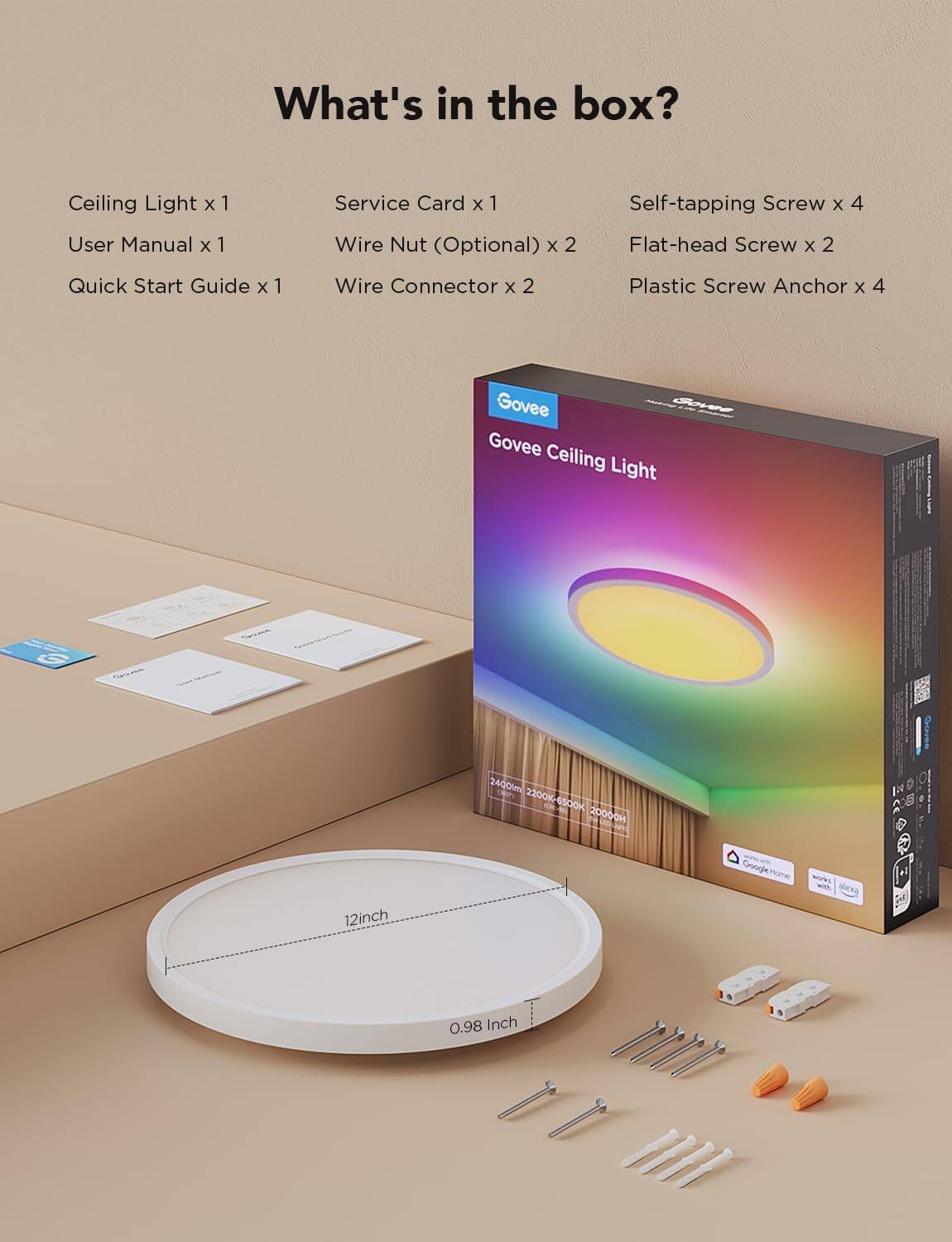 What's in the box?
- Ceiling Light x 1
- User Manual x 1
- Quick Start Guide x 1
- Service Card x 1
- Wire Nut (Optional) x 2
- Wire Connector x 2
- Self-tapping Screw x 4
- Flat-head Screw x 2
- Plastic Screw Anchor x 4
Govee Ceiling Light
12inch
0.98 Inch
2400lm
2200K - 6500K
20000H
Google Home
Alexa