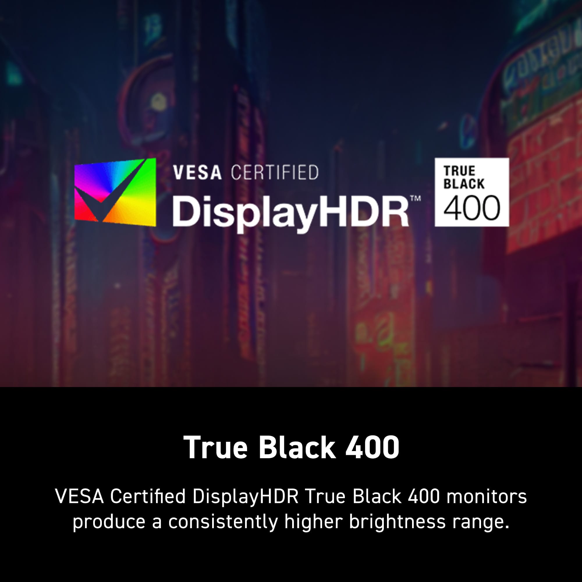 VESA Certified DisplayHDR True Black 400 monitors produce a consistently higher brightness range.
