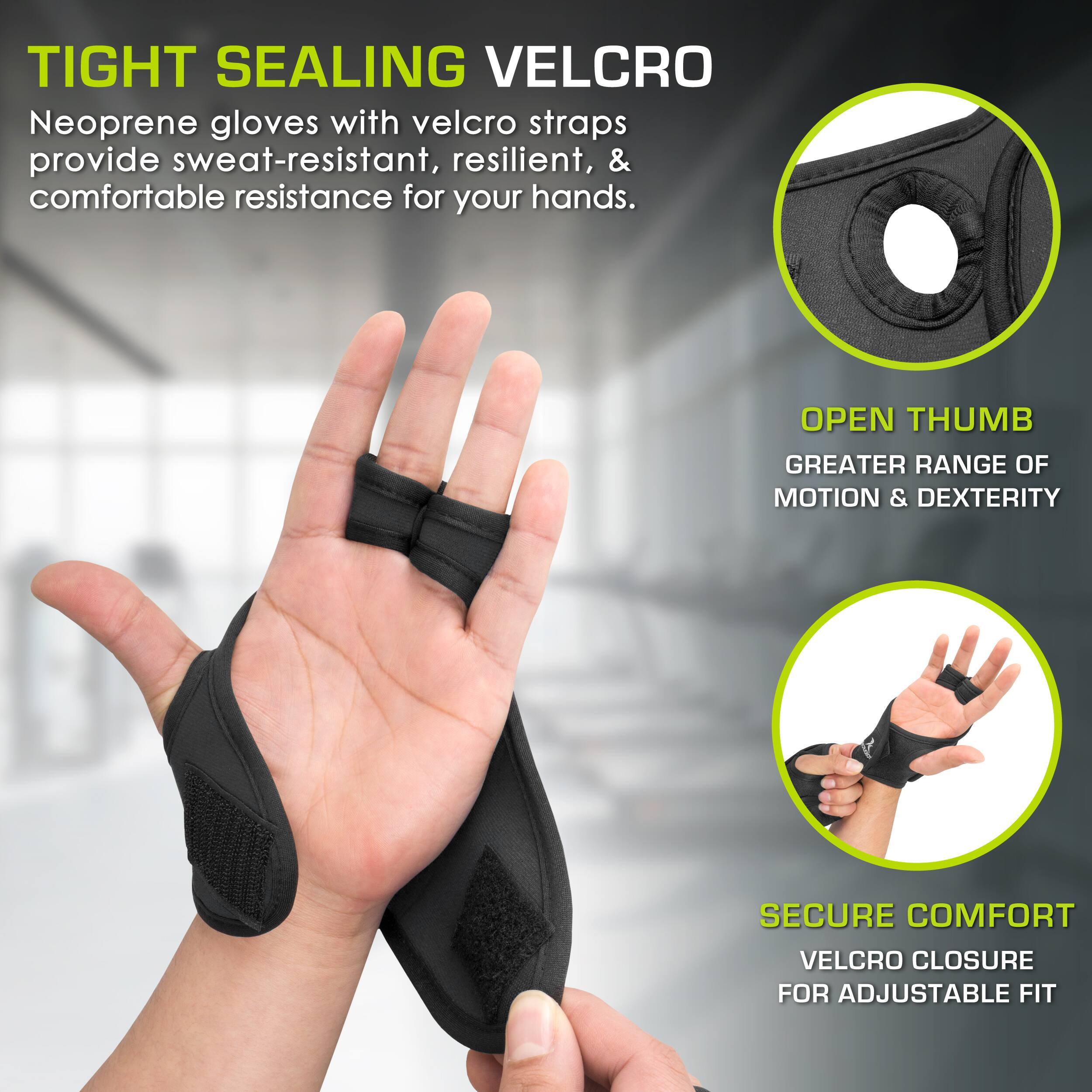 TIGHT SEALING VELCRO
Neoprene gloves with velcro straps provide sweat-resistant, resilient, & comfortable resistance for your hands.
OPEN THUMB
GREATER RANGE OF MOTION & DEXTERITY
SECURE COMFORT
VELCRO CLOSURE FOR ADJUSTABLE FIT