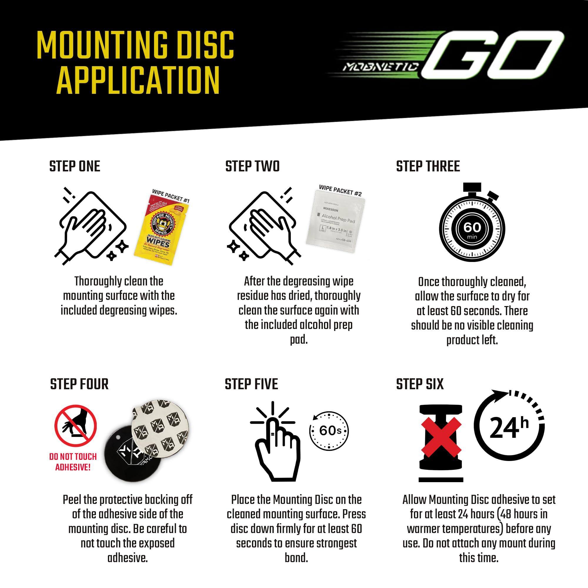**MOUNTING DISC APPLICATION**

**STEP ONE**  
Thoroughly clean the mounting surface with the included degreasing wipes.

**STEP TWO**  
After the degreasing wipe residue has dried, thoroughly clean the surface again with the included alcohol prep pad.

**STEP THREE**  
Once thoroughly cleaned, allow the surface to dry for at least 60 seconds. There should be no visible cleaning product left.

**STEP FOUR**  
Peel the protective backing off of the adhesive side of the mounting disc. Be careful to not touch the exposed adhesive.

**STEP FIVE**  
Place the Mounting Disc on the cleaned mounting surface. Press disc down firmly for at least 60 seconds to ensure strongest bond.

**STEP SIX**  
Allow Mounting Disc adhesive to set for at least 24 hours (48 hours in warmer temperatures) before any use. Do not attach any mount during this time.