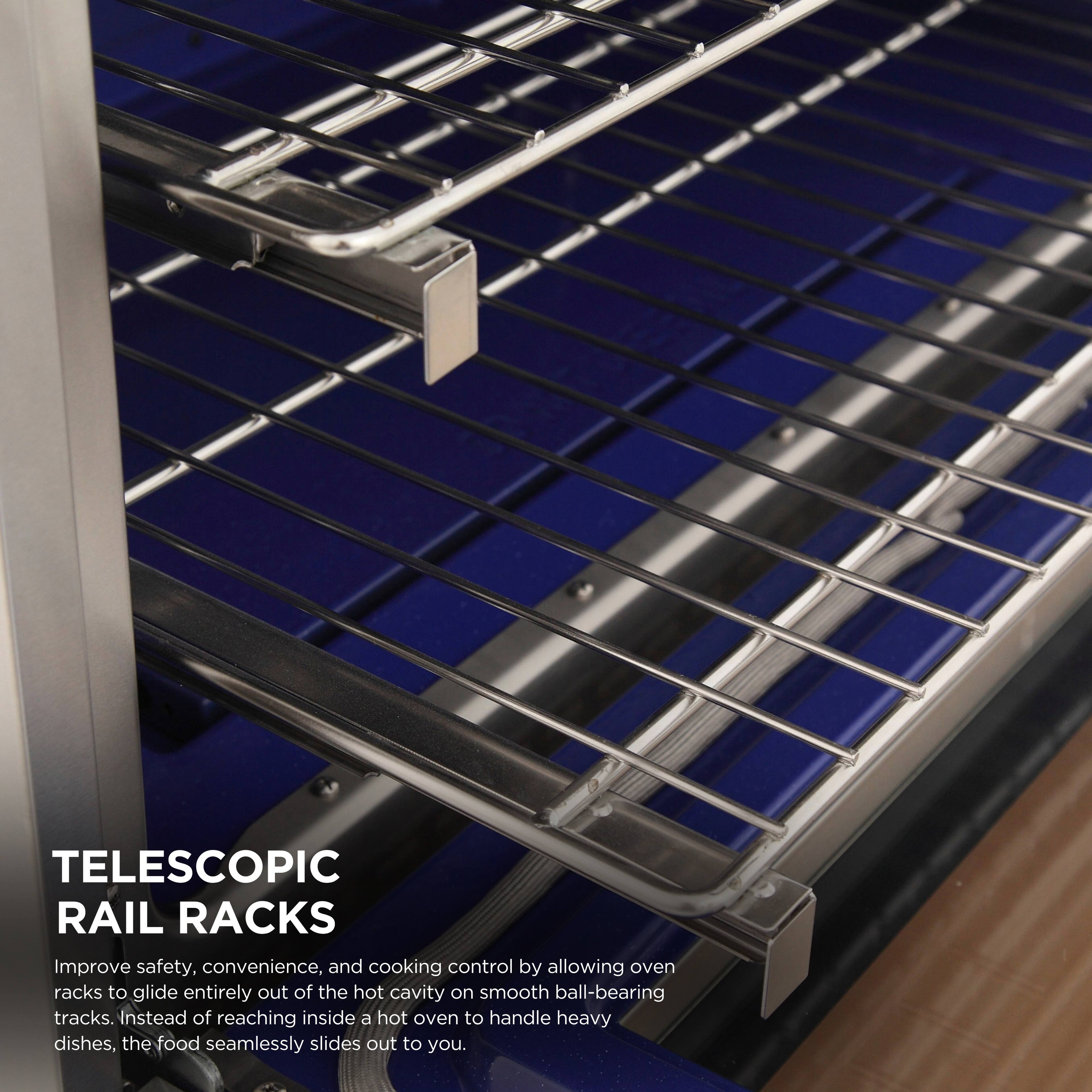 TELESCOPIC RAIL RACKS

Improve safety, convenience, and cooking control by allowing oven racks to glide entirely out of the hot cavity on smooth ball-bearing tracks. Instead of reaching inside a hot oven to handle heavy dishes, the food seamlessly slides out to you.