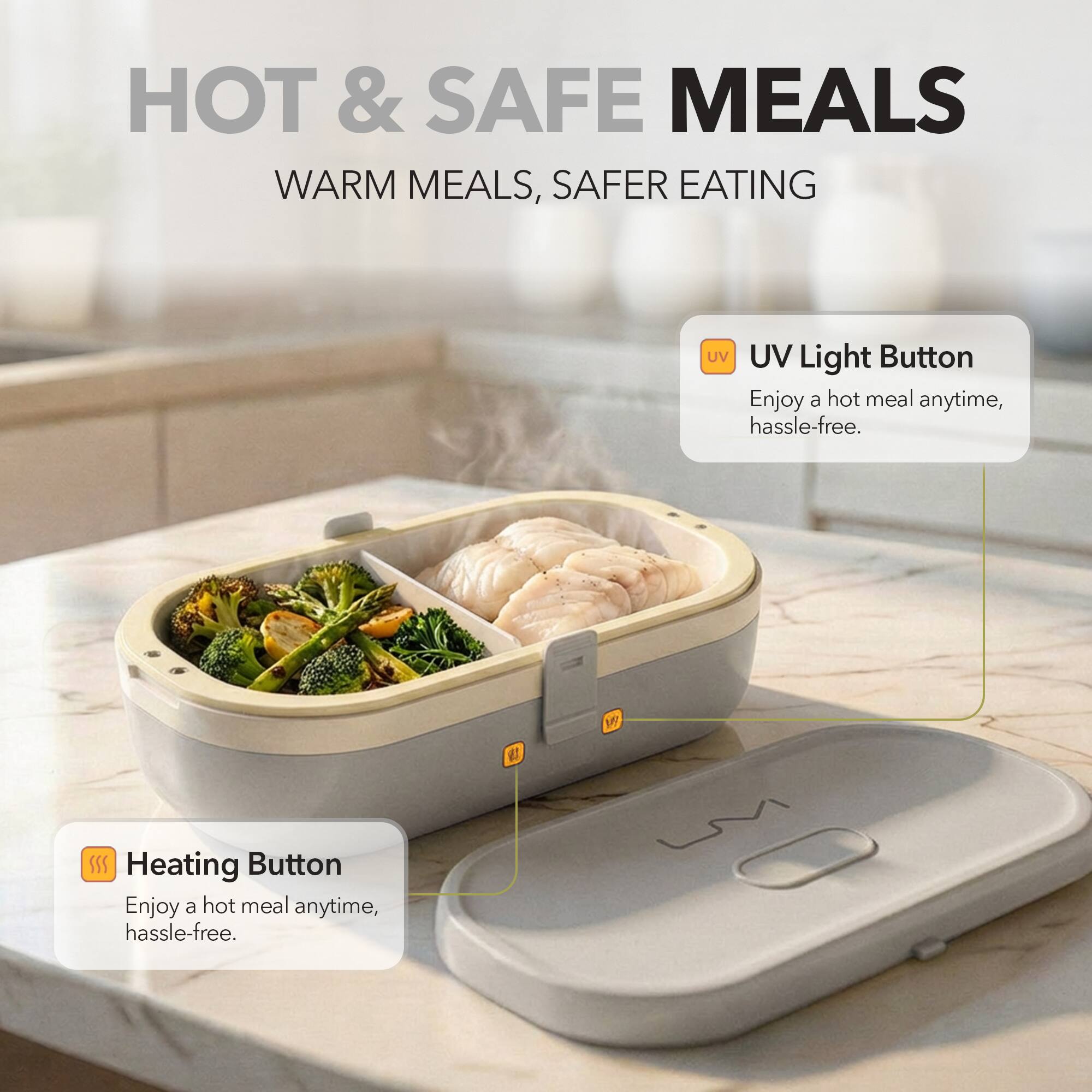 HOT & SAFE MEALS  
WARM MEALS, SAFER EATING  

UV Light Button  
Enjoy a hot meal anytime, hassle-free.  

Heating Button  
Enjoy a hot meal anytime, hassle-free.