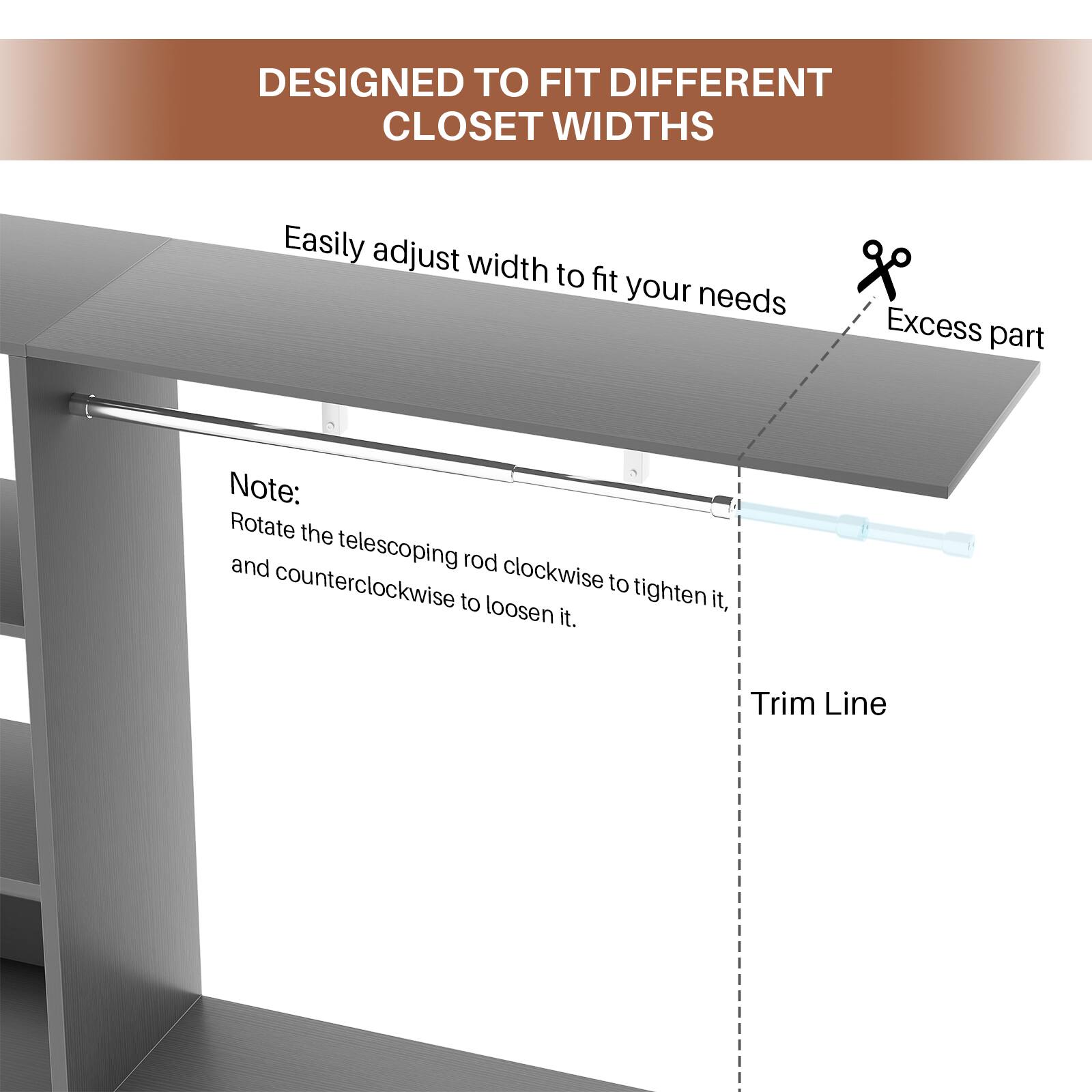 DESIGNED TO FIT DIFFERENT CLOSET WIDTHS

Easily adjust width to fit your needs

Note: Rotate the telescoping rod clockwise to tighten it, and counterclockwise to loosen it.

Excess part

Trim Line