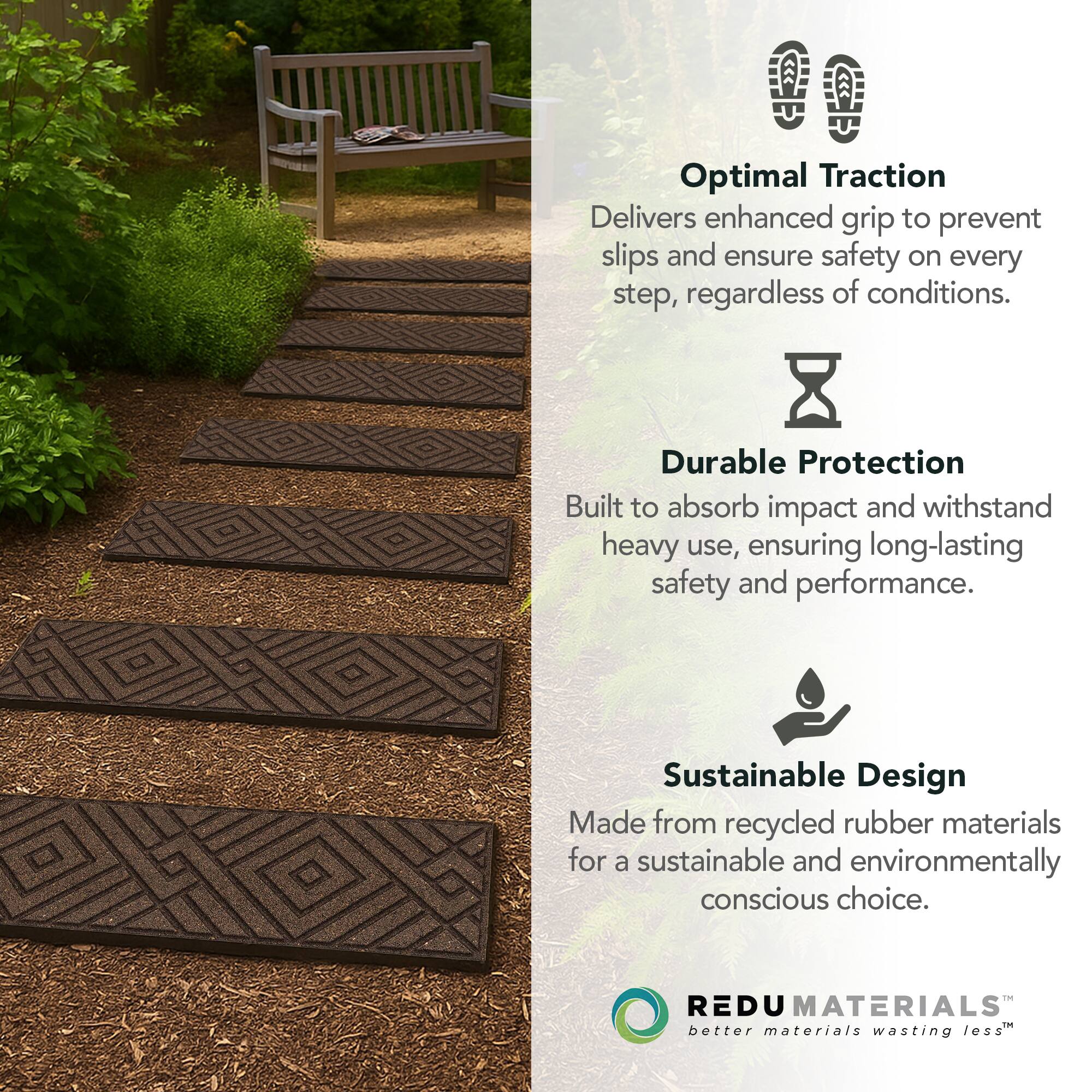 Optimal Traction  
Delivers enhanced grip to prevent slips and ensure safety on every step, regardless of conditions.

Durable Protection  
Built to absorb impact and withstand heavy use, ensuring long-lasting safety and performance.

Sustainable Design  
Made from recycled rubber materials for a sustainable and environmentally conscious choice.

REDU MATERIALS  
better materials wasting less™