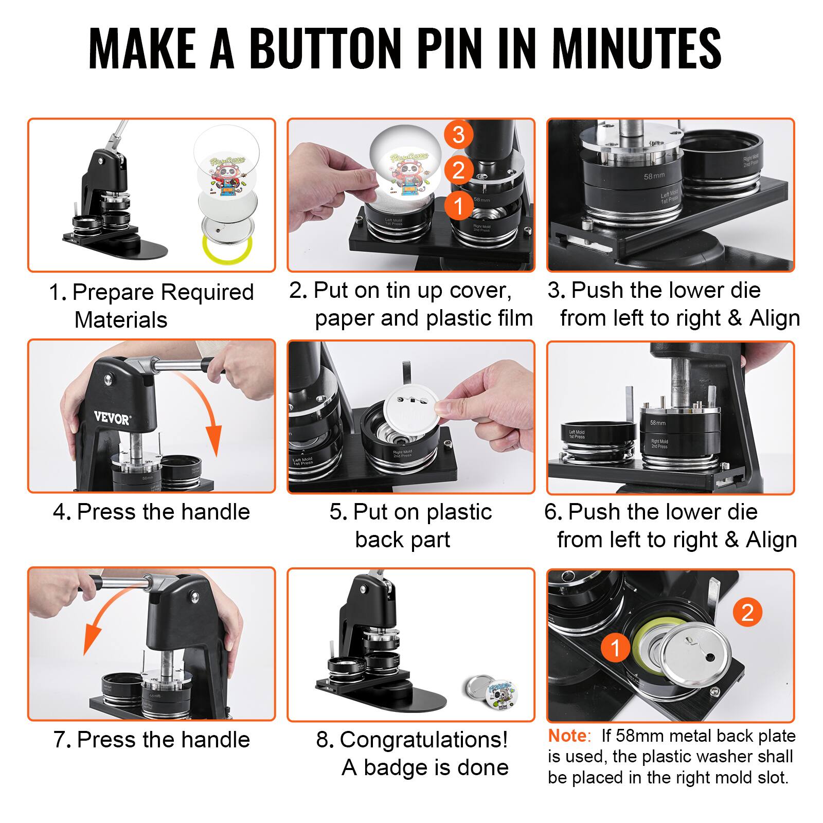 MAKE A BUTTON PIN IN MINUTES

1. Prepare Required Materials
2. Put on tin up cover, paper and plastic film
3. Push the lower die from left to right & Align
4. Press the handle
5. Put on plastic back part
6. Push the lower die from left to right & Align
7. Press the handle
8. Congratulations! A badge is done

Note: If 58mm metal back plate is used, the plastic washer shall be placed in the right mold slot.