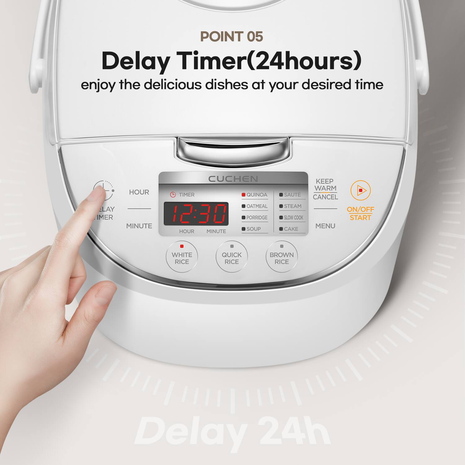 POINT 05 Delay Timer(24hours) enjoy the delicious dishes at your desired time

CUCHEN
HOUR
TIMER
QUINDA
OATMEAL
LAY
IMER
12:30
PORRIDGE
MINUTE
SOUP
HOUR
MINUTE
KEEP WARM
SAUTE
CANCEL
STEAM
ON/OFF
SLOW COOK
START
MENU
CAKE
WHITE RICE
QUICK RICE
BROWN RICE
Delay 24h