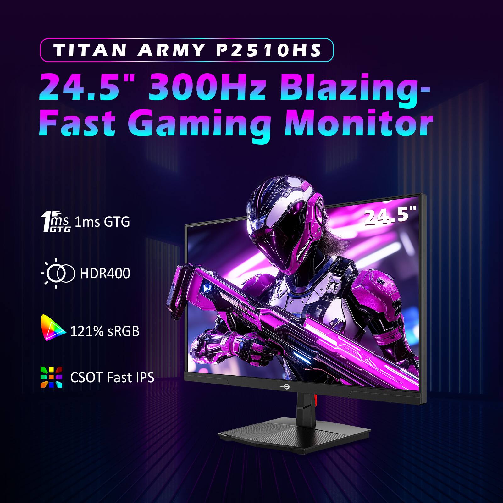 TITAN ARMY P2510HS  
24.5" 300Hz Blazing-Fast Gaming Monitor  

1ms GTG  
1ms GTG  

HDR400  
121% sRGB  
CSOT Fast IPS