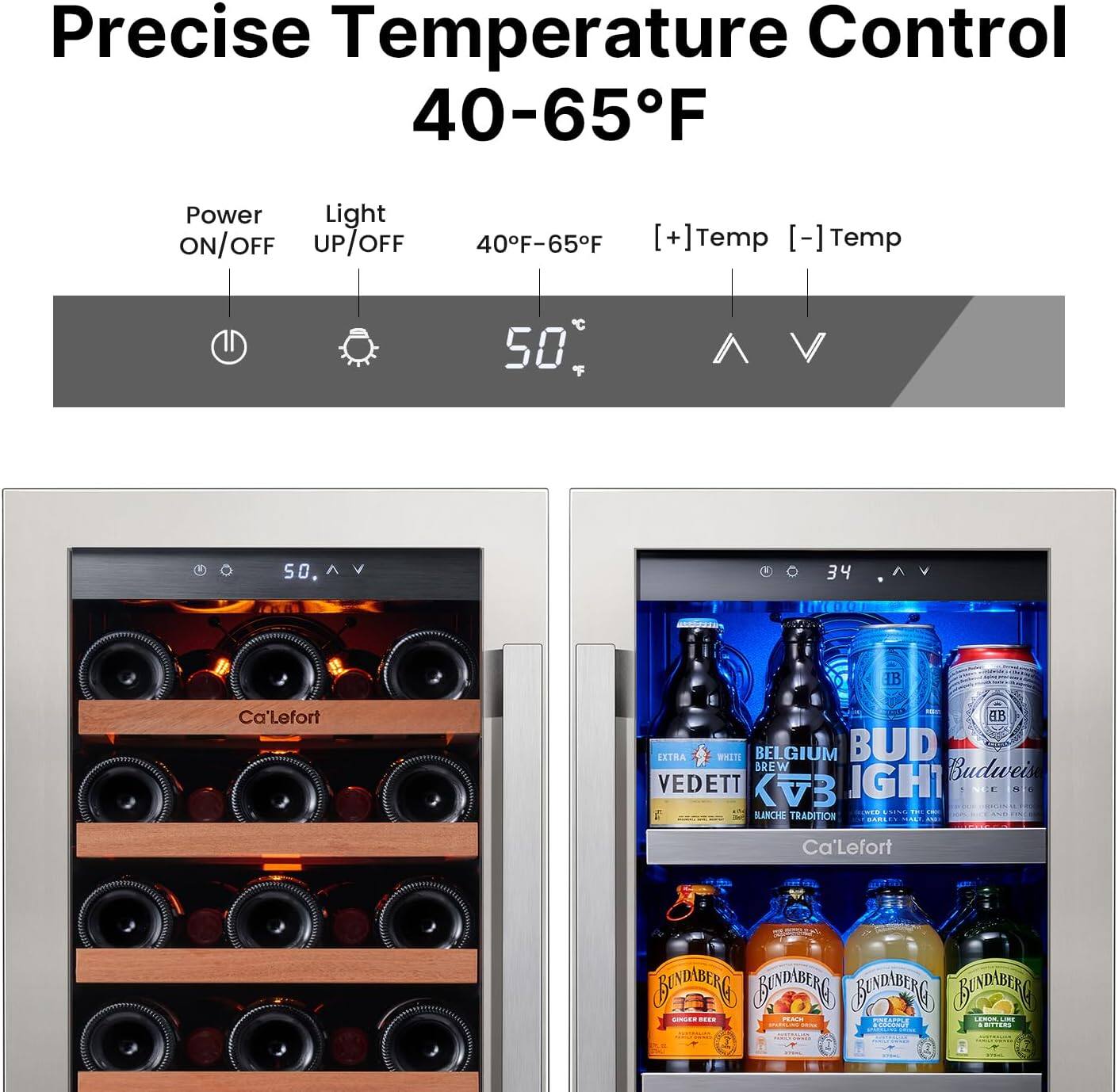 Precise Temperature Control 40-65°F  
Power ON/OFF  
Light UP/OFF  
40°F-65°F  
[+Temp] [-Temp]  

50°F  

Ca'Lefort  
BELGIUM  
BUD LIGHT  
Budweiser  
VEDETT  
KVB  
RANCHE TRADITION  
Ca'Lefort  
BUNDABERG  
BUNDABERG  
BUNDABERG  
BUNDABERG