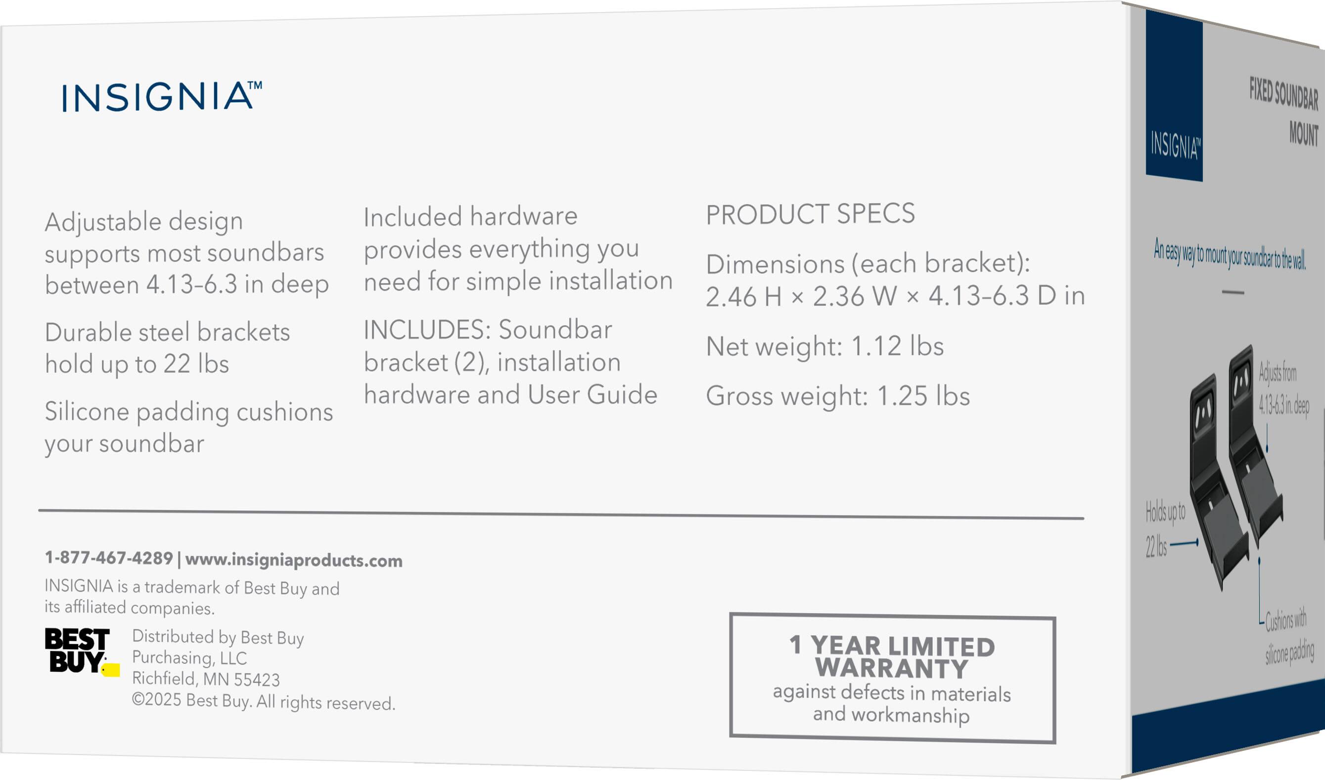 INSIGNIA FIXED SOUNDBAR MOUNT

Adjustable design supports most soundbars between 4.13-6.3 in deep

Durable steel brackets hold up to 22 lbs

Silicone padding cushions your soundbar

Included hardware provides everything you need for simple installation

INCLUDES: Soundbar bracket (2), installation hardware and User Guide

PRODUCT SPECS

Dimensions (each bracket): 2.46 H x 2.36 W x 4.13-6.3 D in

Net weight: 1.12 lbs

Gross weight: 1.25 lbs

1-877-467-4289 | www.insigniaproducts.com

INSIGNIA is a trademark of Best Buy and its affiliated companies.

Distributed by Best Buy Purchasing, LLC Richfield, MN 55423

©2025 Best Buy. All rights reserved.

1 YEAR LIMITED WARRANTY against defects in materials and workmanship
