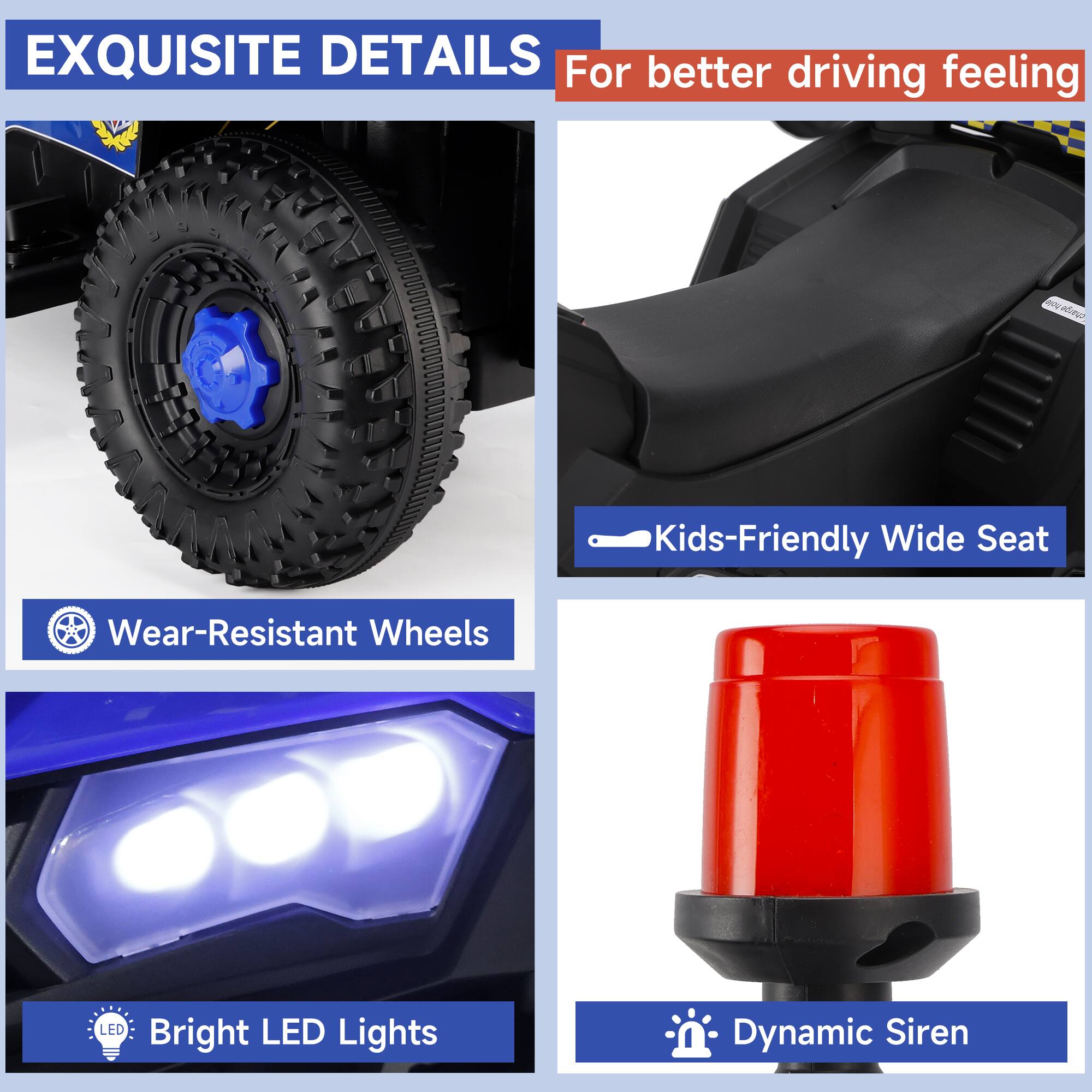 EXQUISITE DETAILS  
For better driving feeling

- Wear-Resistant Wheels
- Kids-Friendly Wide Seat
- Bright LED Lights
- Dynamic Siren