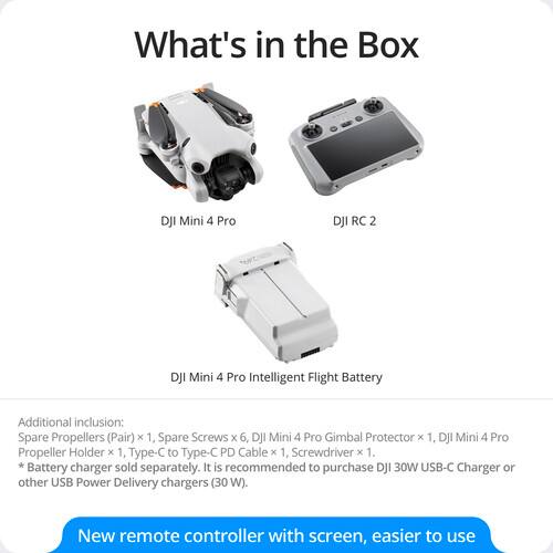 What's in the Box

- DJI Mini 4 Pro
- DJI RC 2
- DJI Mini 4 Pro Intelligent Flight Battery

Additional inclusion:
- Spare Propellers (Pair) x 1
- Spare Screws x 6
- DJI Mini 4 Pro Gimbal Protector x 1
- DJI Mini 4 Pro Propeller Holder x 1
- Type-C to Type-C PD Cable x 1
- Screwdriver x 1

Battery charger sold separately. It is recommended to purchase DJI 30W USB-C Charger or other USB Power Delivery chargers (30 W).

New remote controller with screen, easier to use
