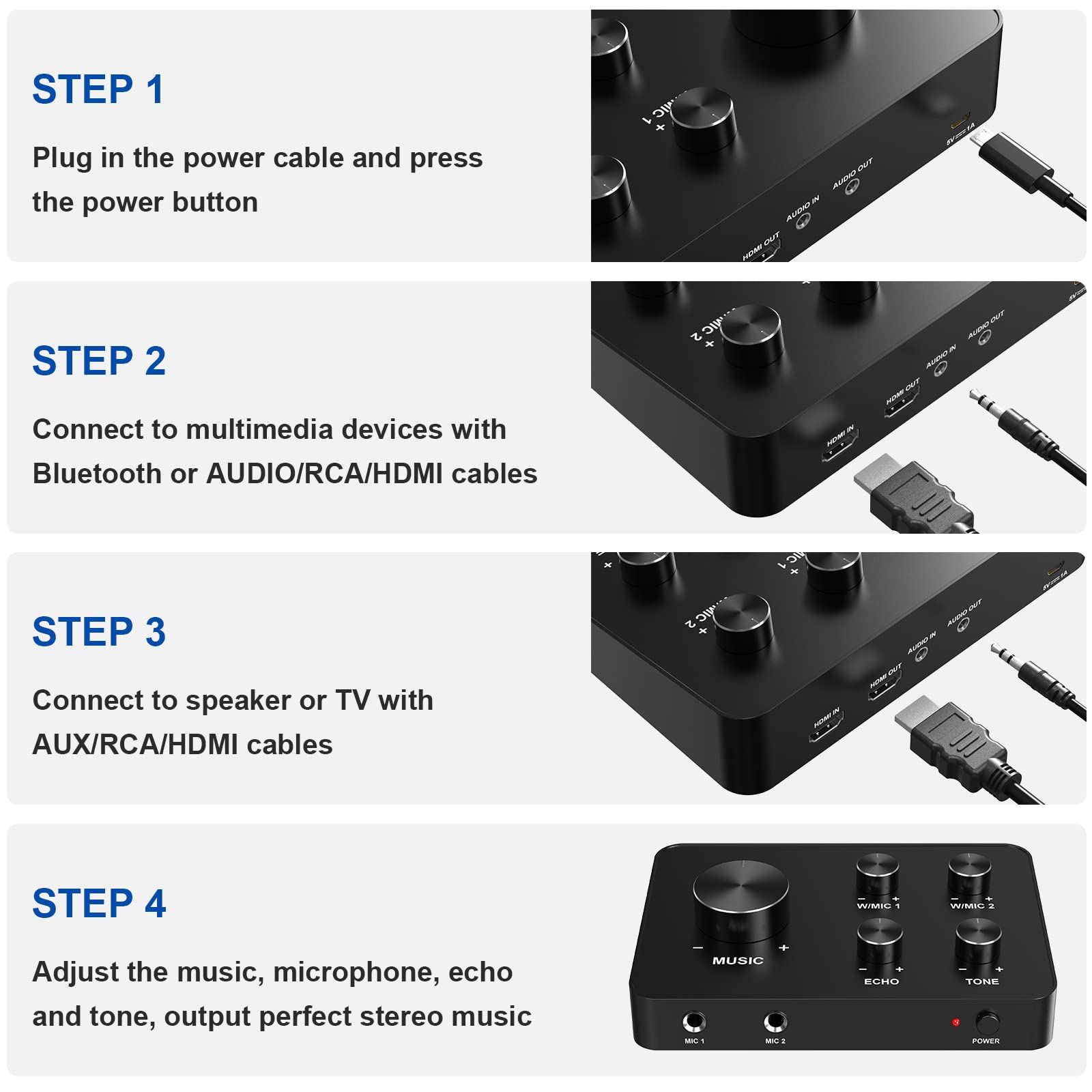 Sure, here is the corrected and grouped text:

---

**STEP 1**  
Plug in the power cable and press the power button

**STEP 2**  
Connect to multimedia devices with Bluetooth or AUDIO/RCA/HDMI cables

**STEP 3**  
Connect to speaker or TV with AUX/RCA/HDMI cables

**STEP 4**  
Adjust the music, microphone, echo and tone, output perfect stereo music

---