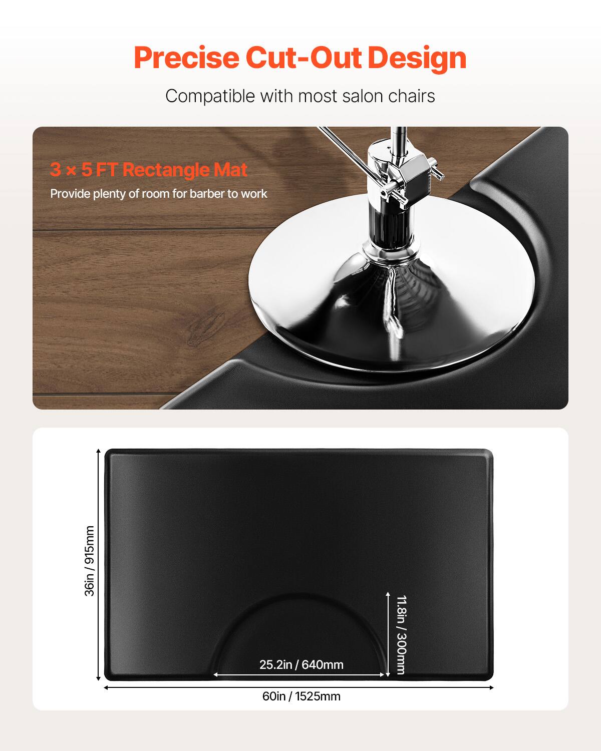 Precise Cut-Out Design
Compatible with most salon chairs
3 x 5 FT Rectangle Mat
Provide plenty of room for barber to work
36in / 915mm
25.2in / 640mm
60in / 1525mm
11.8in / 300mm