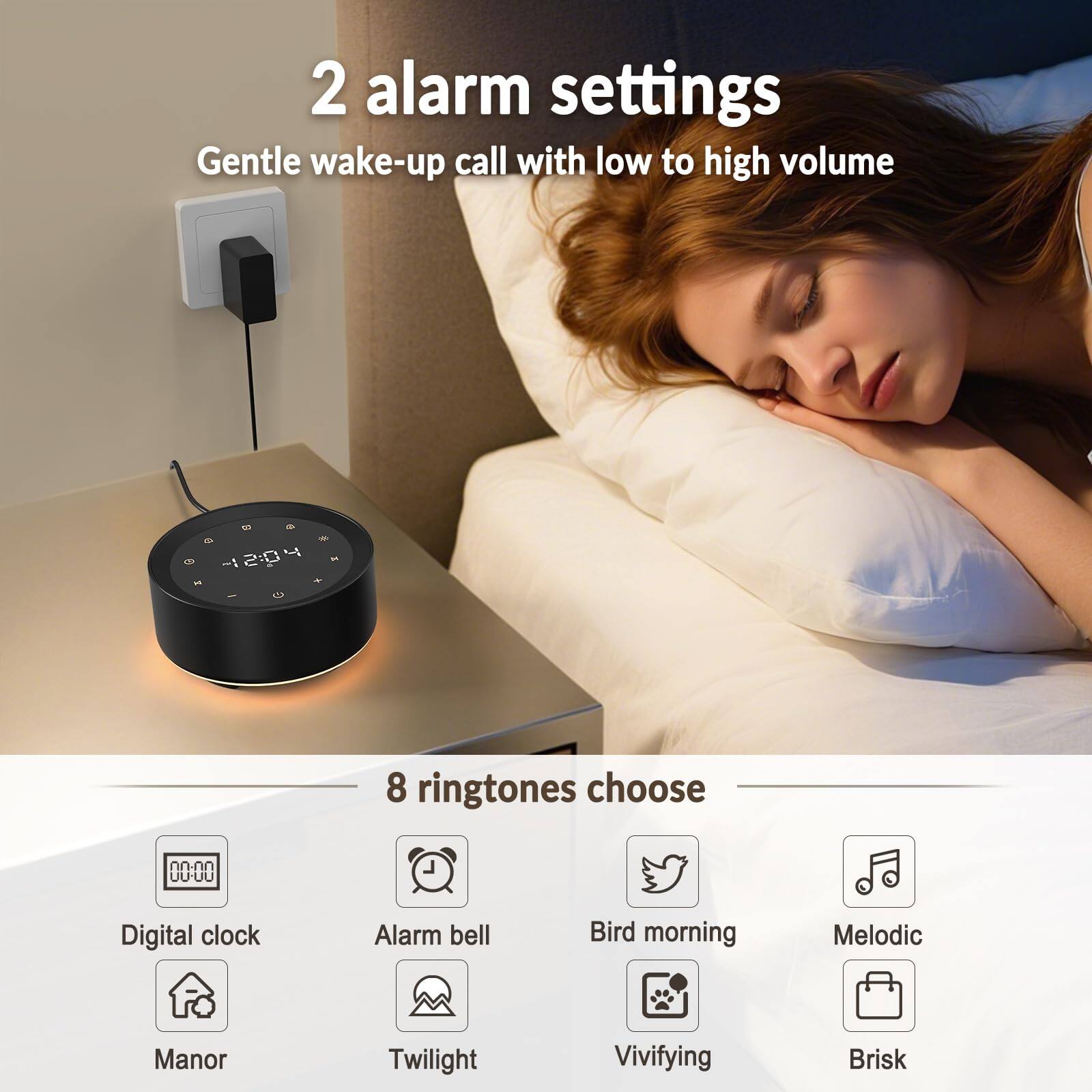 2 alarm settings  
Gentle wake-up call with low to high volume  

8 ringtones choose  
- Digital clock  
- Alarm bell  
- Bird morning  
- Melodic  
- Manor  
- Twilight  
- Vivifying  
- Brisk