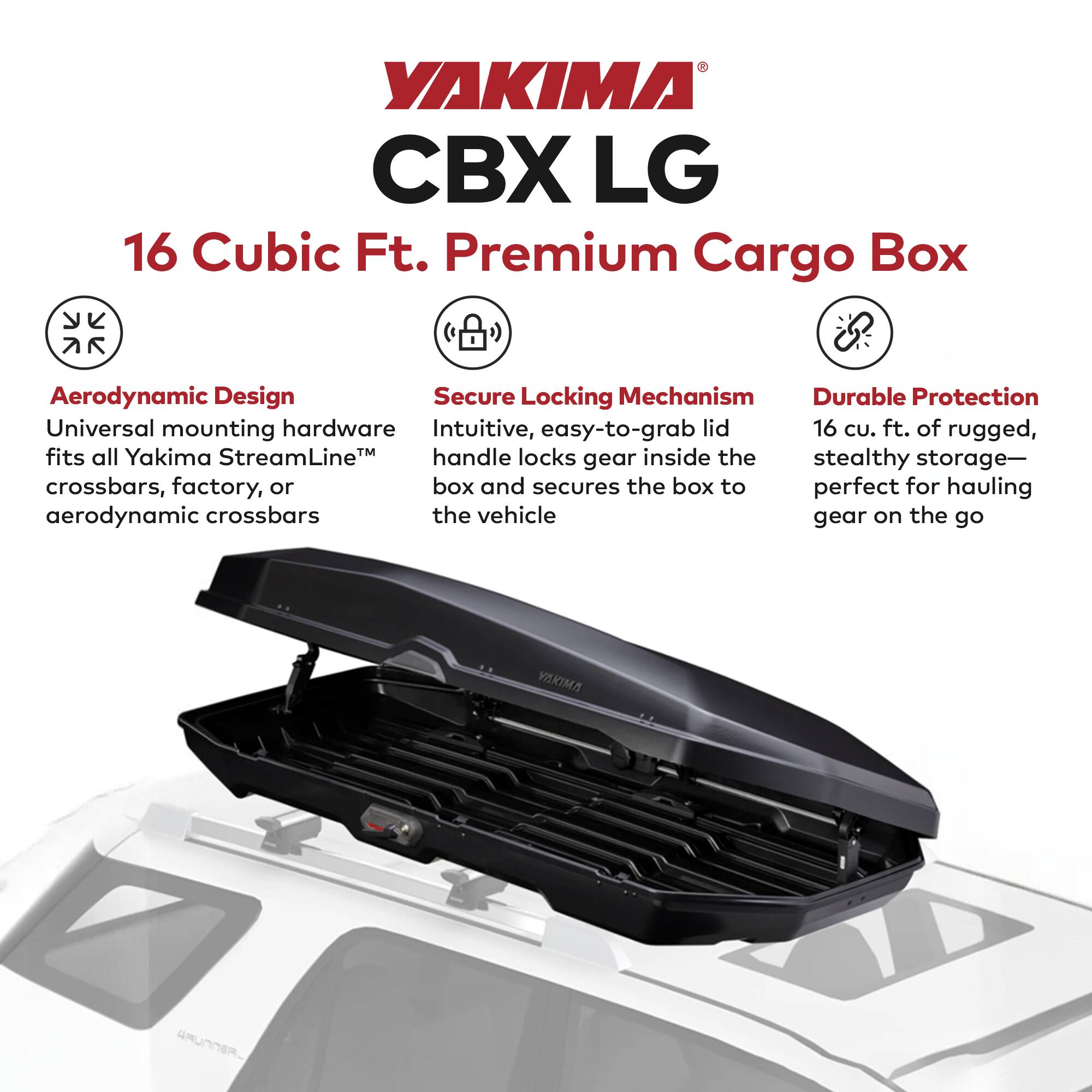 YAKIMA CBX LG  
16 Cubic Ft. Premium Cargo Box  

Aerodynamic Design  
Universal mounting hardware fits all Yakima StreamLine™ crossbars, factory, or aerodynamic crossbars  

Secure Locking Mechanism  
Intuitive, easy-to-grab lid handle locks gear inside the box and secures the box to the vehicle  

Durable Protection  
16 cu. ft. of rugged, stealthy storage—perfect for hauling gear on the go
