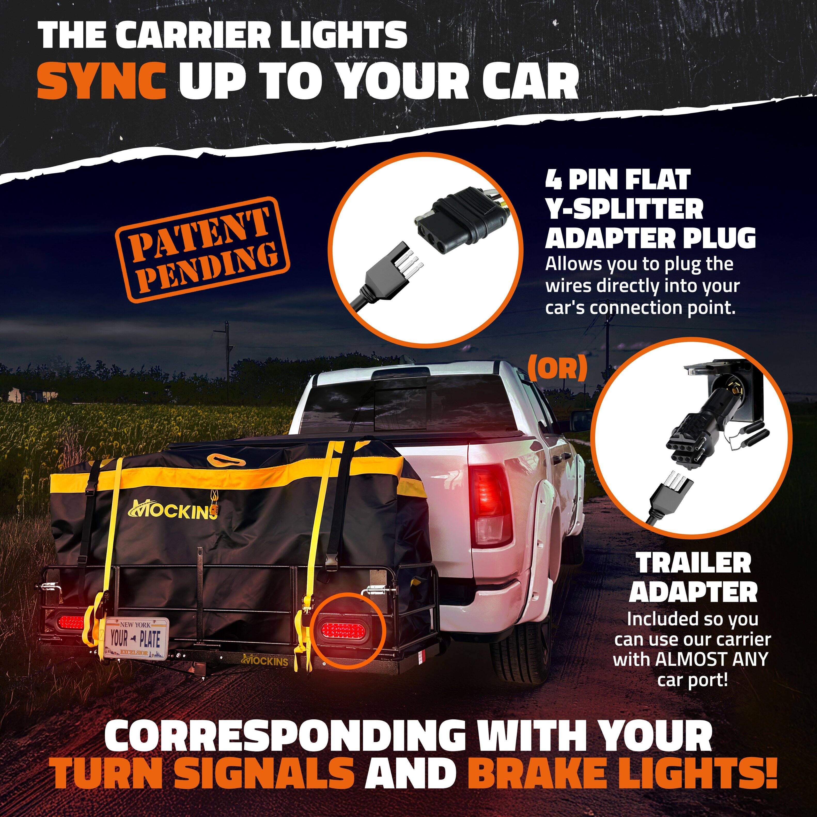 THE CARRIER LIGHTS SYNC UP TO YOUR CAR

PATENT PENDING

4 PIN FLAT Y-SPLITTER ADAPTER PLUG
Allows you to plug the wires directly into your car's connection point.

(OR)

TRAILER ADAPTER
Included so you can use our carrier with ALMOST ANY car port!

CORRESPONDING WITH YOUR TURN SIGNALS AND BRAKE LIGHTS!