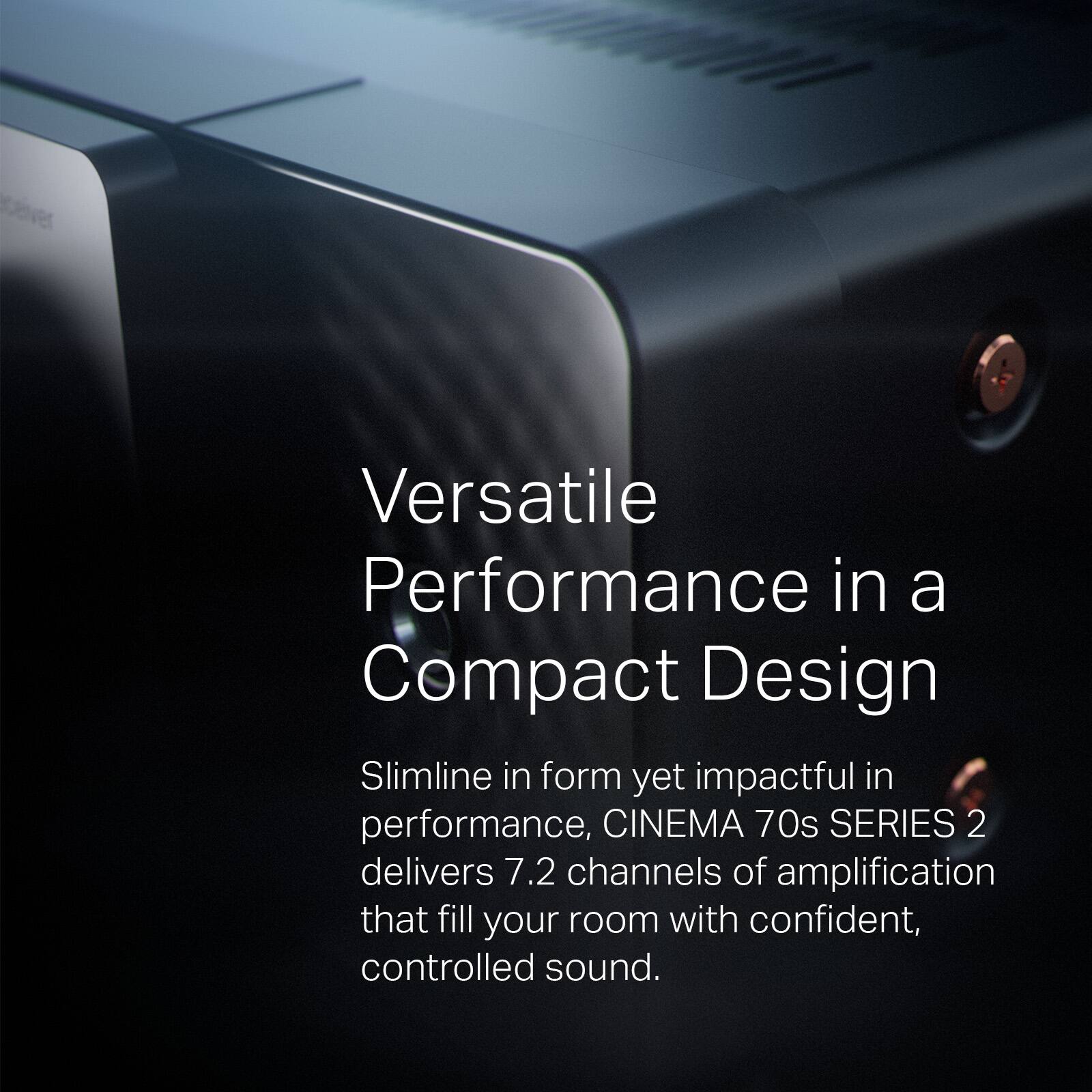 Versatile Performance in a Compact Design

Slimline in form yet impactful in performance, CINEMA 70s SERIES 2 delivers 7.2 channels of amplification that fill your room with confident, controlled sound.