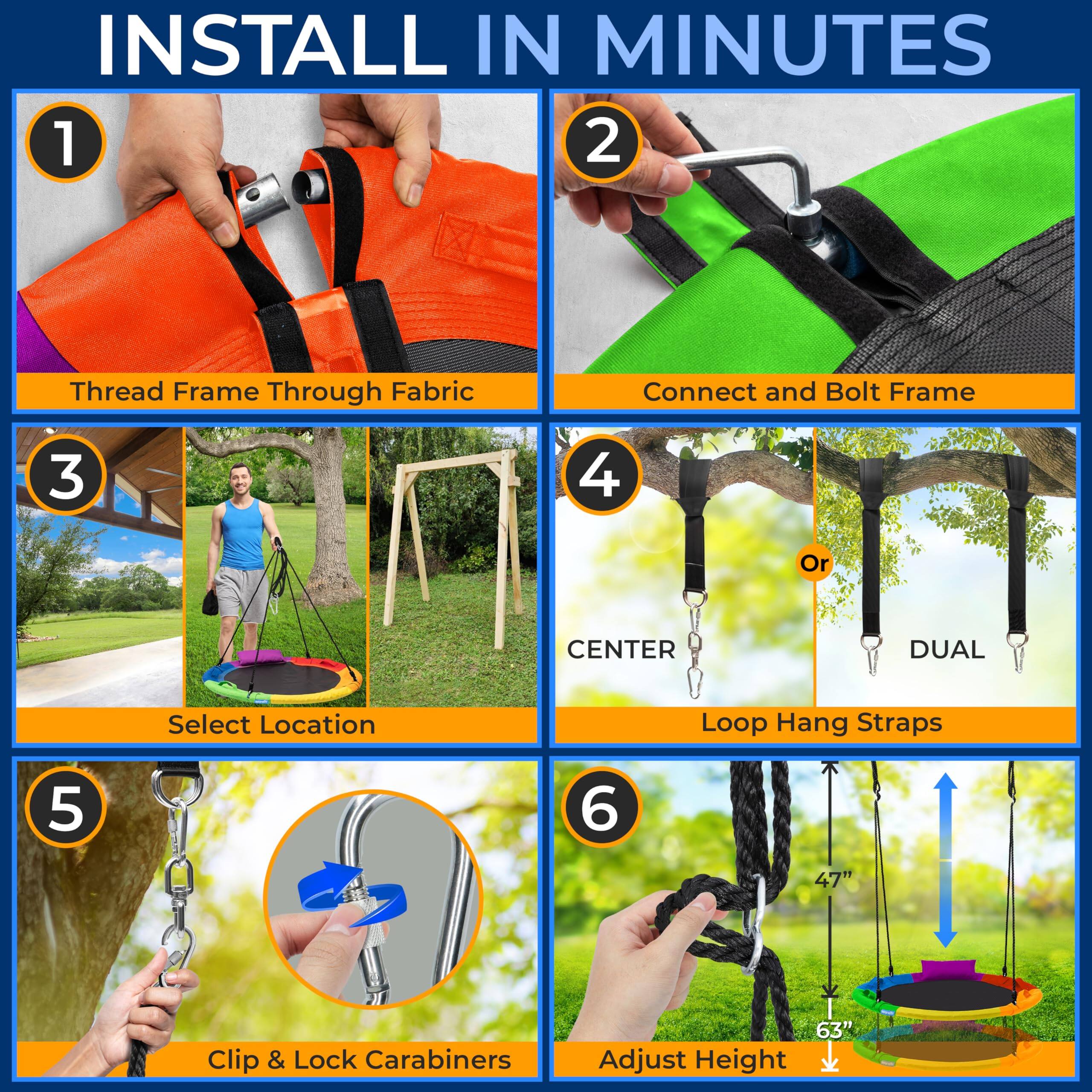 INSTALL IN MINUTES

1. Thread Frame Through Fabric
2. Connect and Bolt Frame
3. Select Location
4. Loop Hang Straps
   - CENTER
   - DUAL
5. Clip & Lock Carabiners
6. Adjust Height
   - 47"
   - 63"