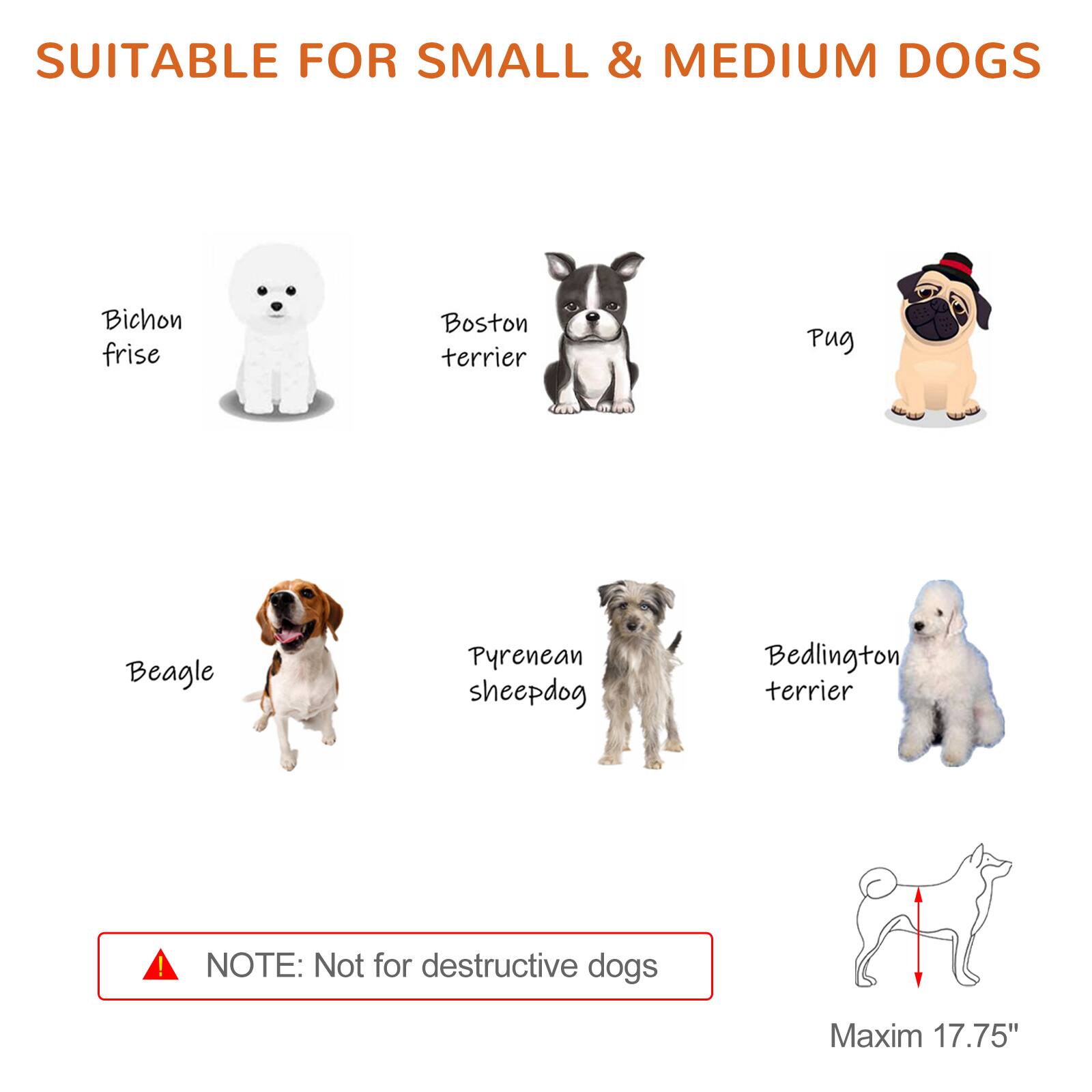 SUITABLE FOR SMALL & MEDIUM DOGS

- Bichon frise
- Boston terrier
- Pug
- Beagle
- Pyrenean sheepdog
- Bedlington terrier

NOTE: Not for destructive dogs

Maxim 17.75"