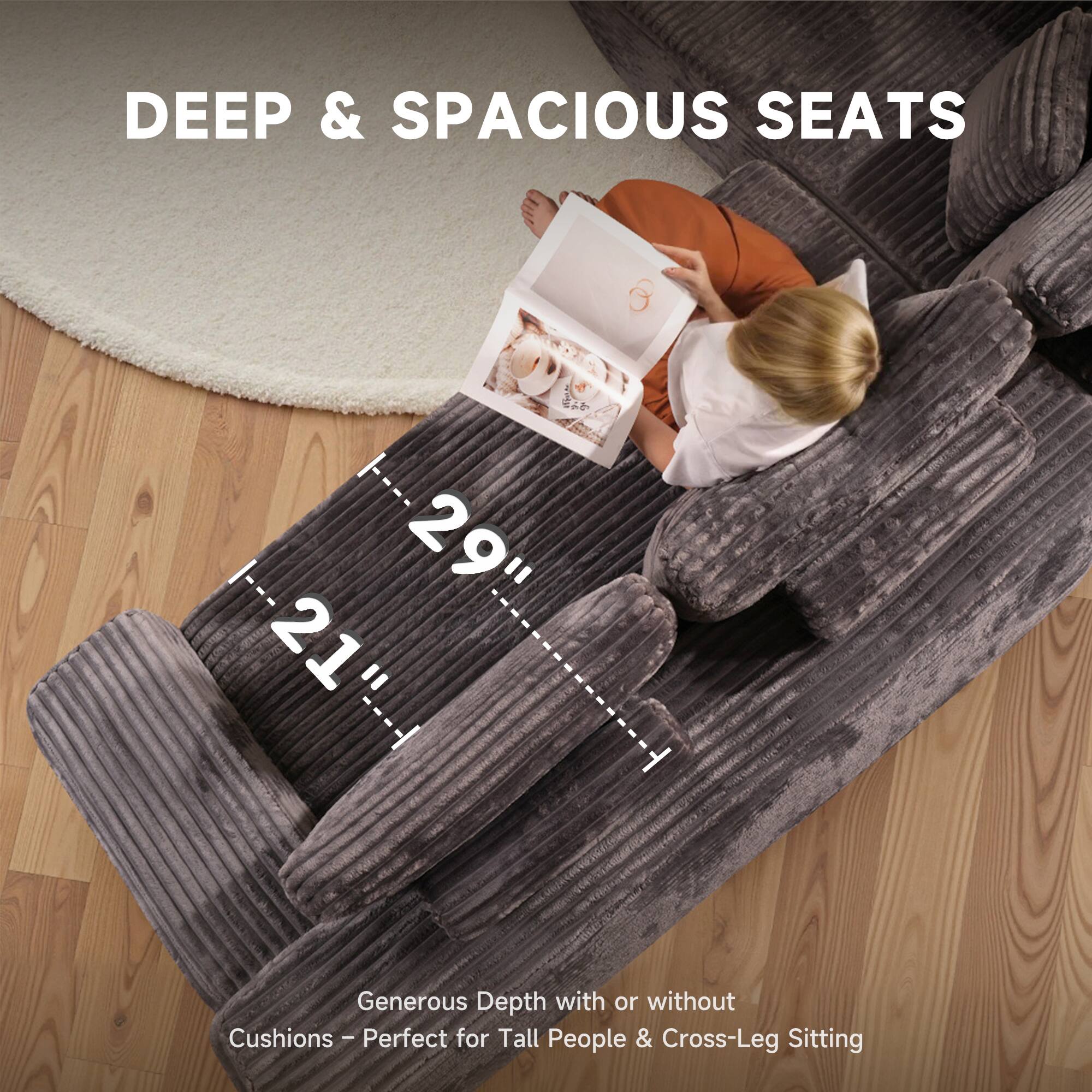 DEEP & SPACIOUS SEATS

29" 21"

Generous Depth with or without Cushions - Perfect for Tall People & Cross-Leg Sitting