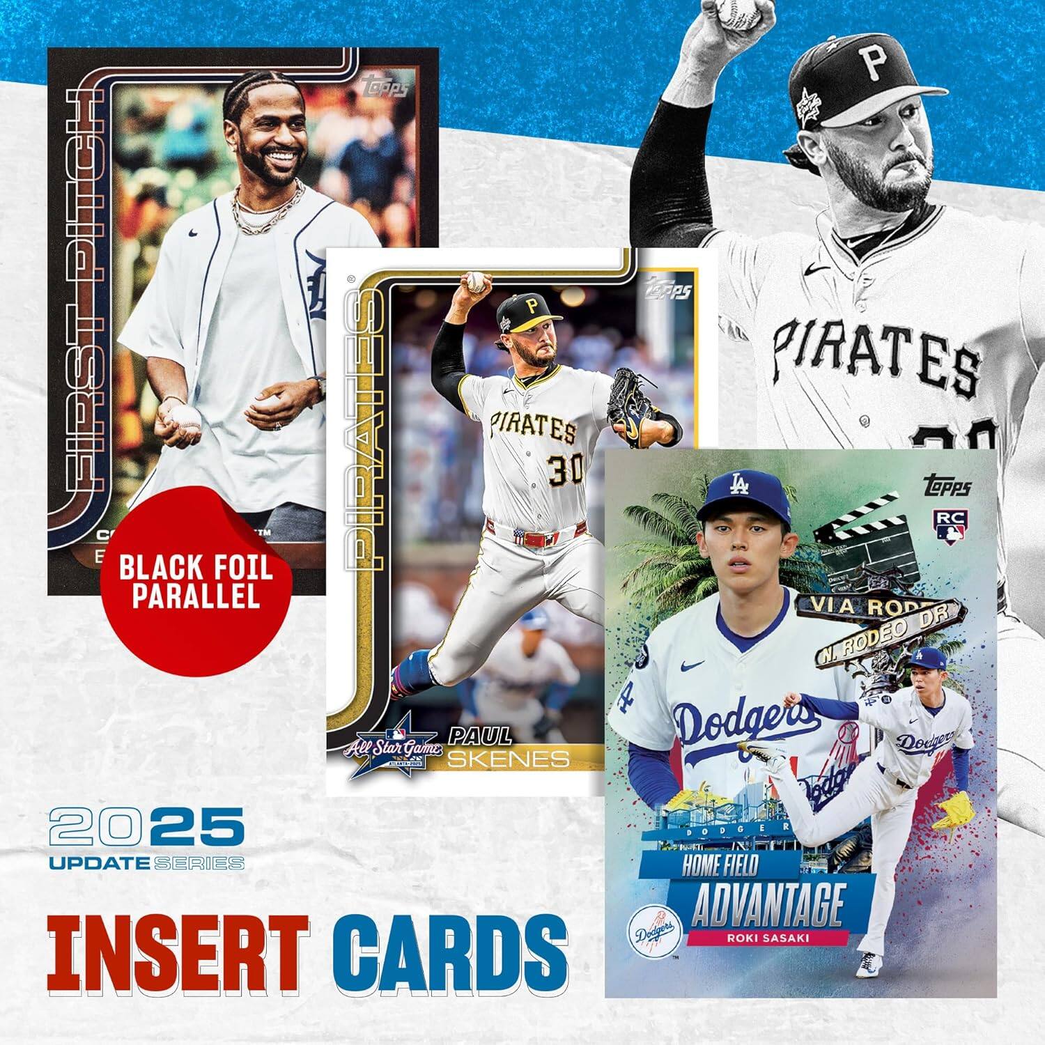 2025 UPDATE SERIES INSERT CARDS

- FIRST PITCH
- BLACK FOIL PARALLEL
- PIRATES
- PAUL SKENES
- All Star Game
- HOME FIELD ADVANTAGE
- ROKI SASAKI
- VIA RODEO DR