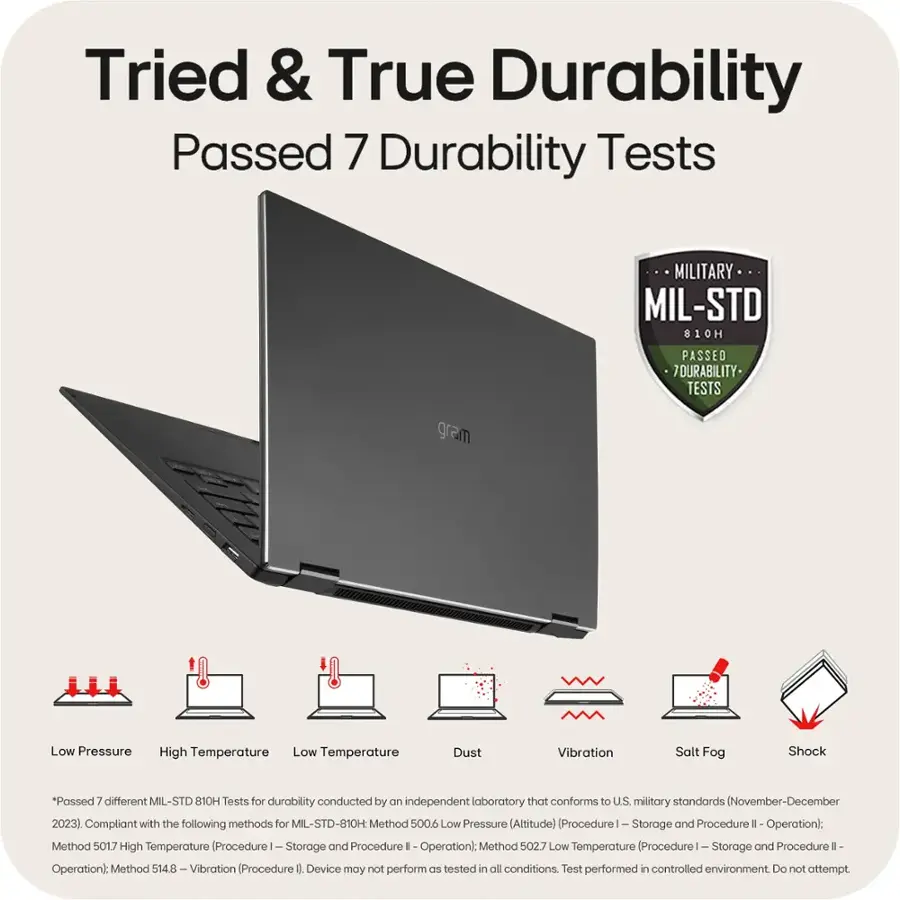 Tried & True Durability Passed 7 Durability Tests MILITARY MIL-STD 810H 1 PASSED 7DURABILITY- TESTS gram Low Pressure High Temperature Low Temperature Dust Vibration Salt Fog Shock *Passed 7 different MIL-STD 810H Tests for durability conducted by an independent laboratory that conforms to U.S. military standards (November-December 2023) Compliant with the following methods for MIL-STD-810H: Method 500.6 - Low Pressure (Altitude) Procedurel- Storage and Procedure 1 Operation; Method 501.7 - High Temperature (Procedure 1 - Storage and Procedure 1 Operation); Method 502.7 - Low Temperature (Procedure 1 - Storage and Procedure 1 Operation); Method 514.8 - Vibration (Procedure 0 - Device may not perform as expected in all conditions. Test performed in a controlled environment. Do not attempt to replicate these tests at home.