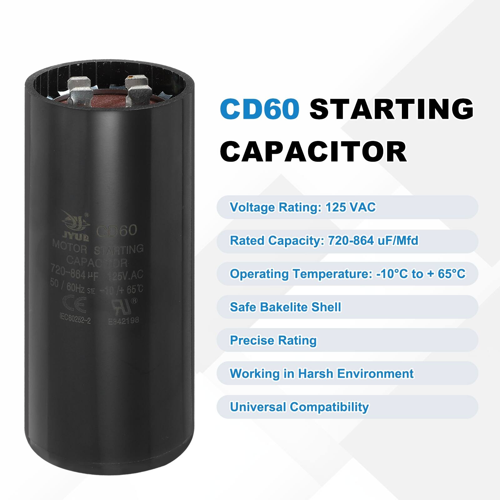 CD60 STARTING CAPACITOR  
JYUD CD60 MOTOR STARTING CAPACITOR  
720-864 µF/Mfd  
125V AC  
50/60Hz  
-10°C to +65°C  
CE  
TEC80252-2  
E942198  

Voltage Rating: 125 VAC  
Rated Capacity: 720-864 µF/Mfd  
Operating Temperature: -10°C to +65°C  
Safe Bakelite Shell  
Precise Rating  
Working in Harsh Environment  
Universal Compatibility