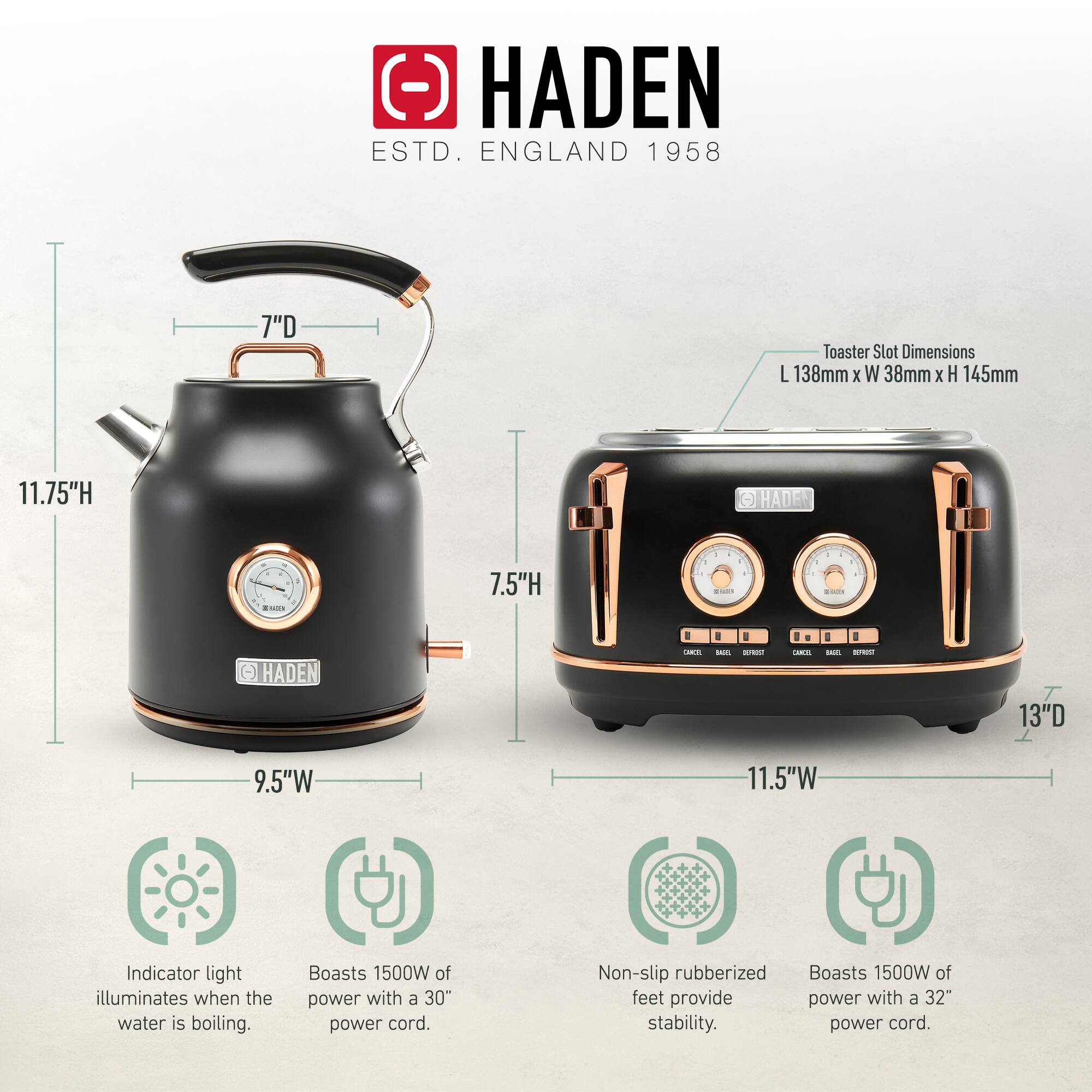 HADEN  
ESTD. ENGLAND 1958  

7"D Toaster Slot Dimensions: L 138mm x W 38mm x H 145mm  

- 11.75"H  
- 7.5"H  
- 9.5"W  
- 13"D  
- 11.5"W  

Indicator light illuminates when the water is boiling.  
Boasts 1500W of power with a 30" power cord.  
Non-slip rubberized feet provide stability.  
Boasts 1500W of power with a 32" power cord.