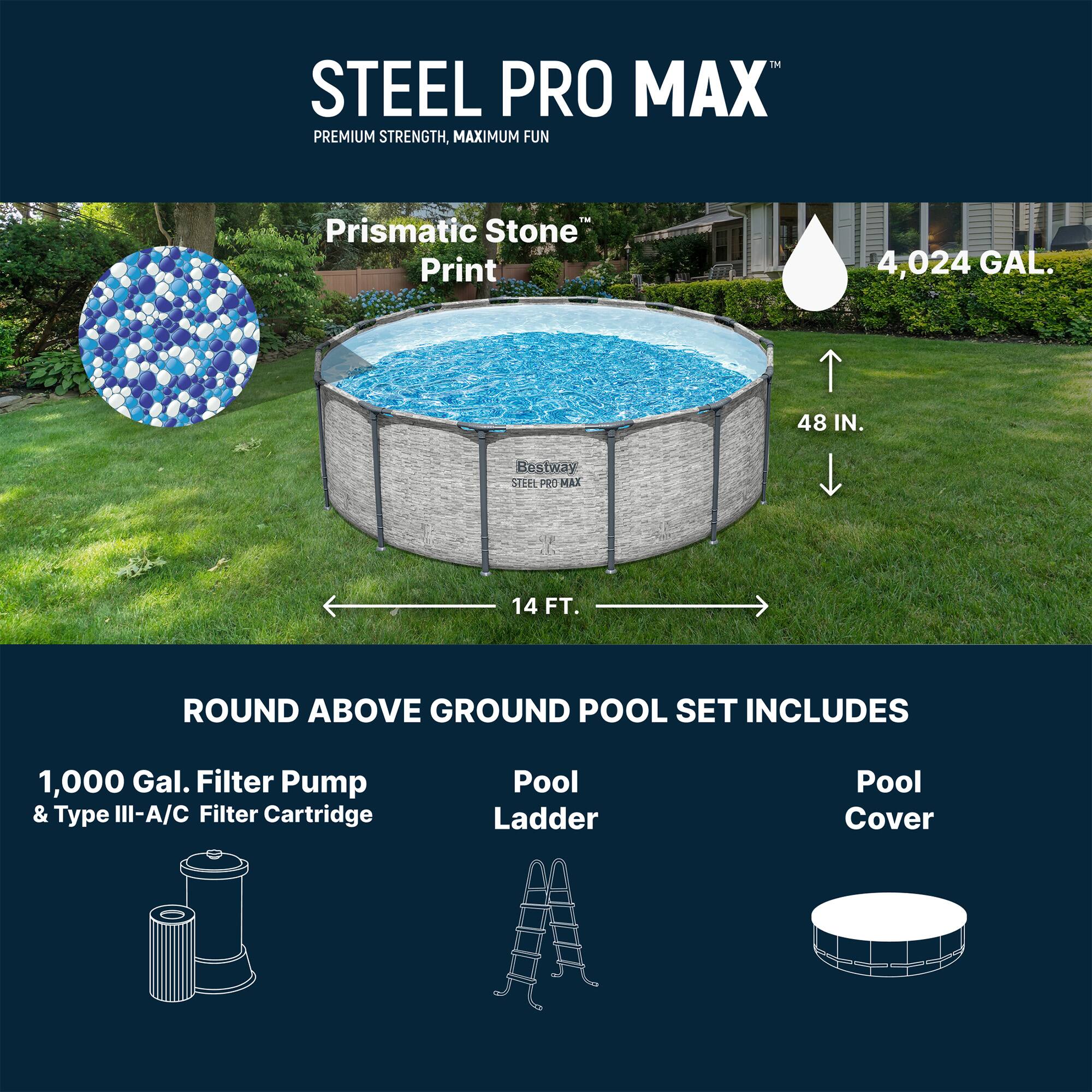 STEEL PRO MAX  
PREMIUM STRENGTH, MAXIMUM FUN™  

Prismatic Stone Print  

4,024 GAL.  
48 IN.  
14 FT.  

ROUND ABOVE GROUND POOL SET INCLUDES  
1,000 Gal. Filter Pump & Type III-A/C Filter Cartridge  
Pool Ladder  
Pool Cover