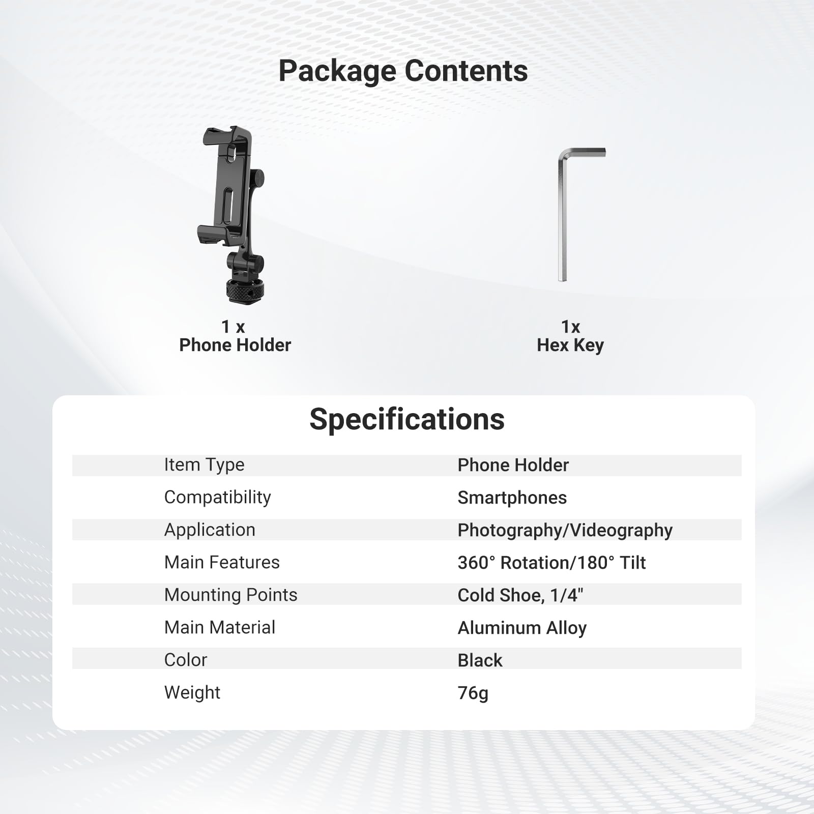 Package Contents
1 x Phone Holder
1 x Hex Key

Key Specifications
Item Type: Phone Holder
Compatibility: Smartphones
Application: Photography/Videography
Main Features: 360° Rotation/180° Tilt
Mounting Points: Cold Shoe, 1/4"
Main Material: Aluminum Alloy
Color: Black
Weight: 76g
