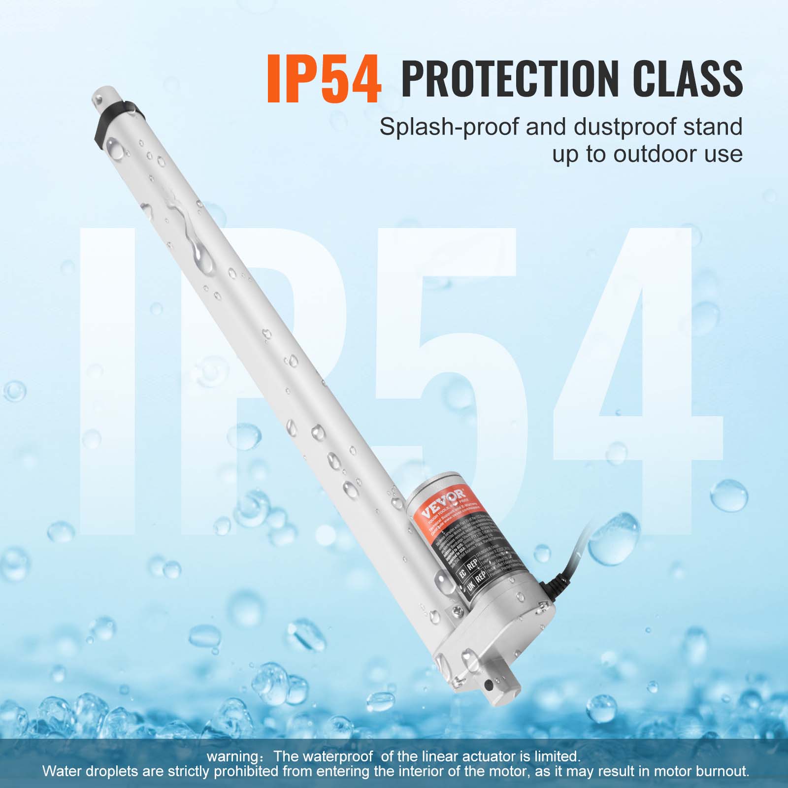 IP54 PROTECTION CLASS Splash-proof and dustproof stand up to outdoor use

IR54 VEVOR

REP g REP

warning: The waterproof of the linear actuator is limited. Water droplets are strictly prohibited from entering the interior of the motor, as it may result in motor burnout.