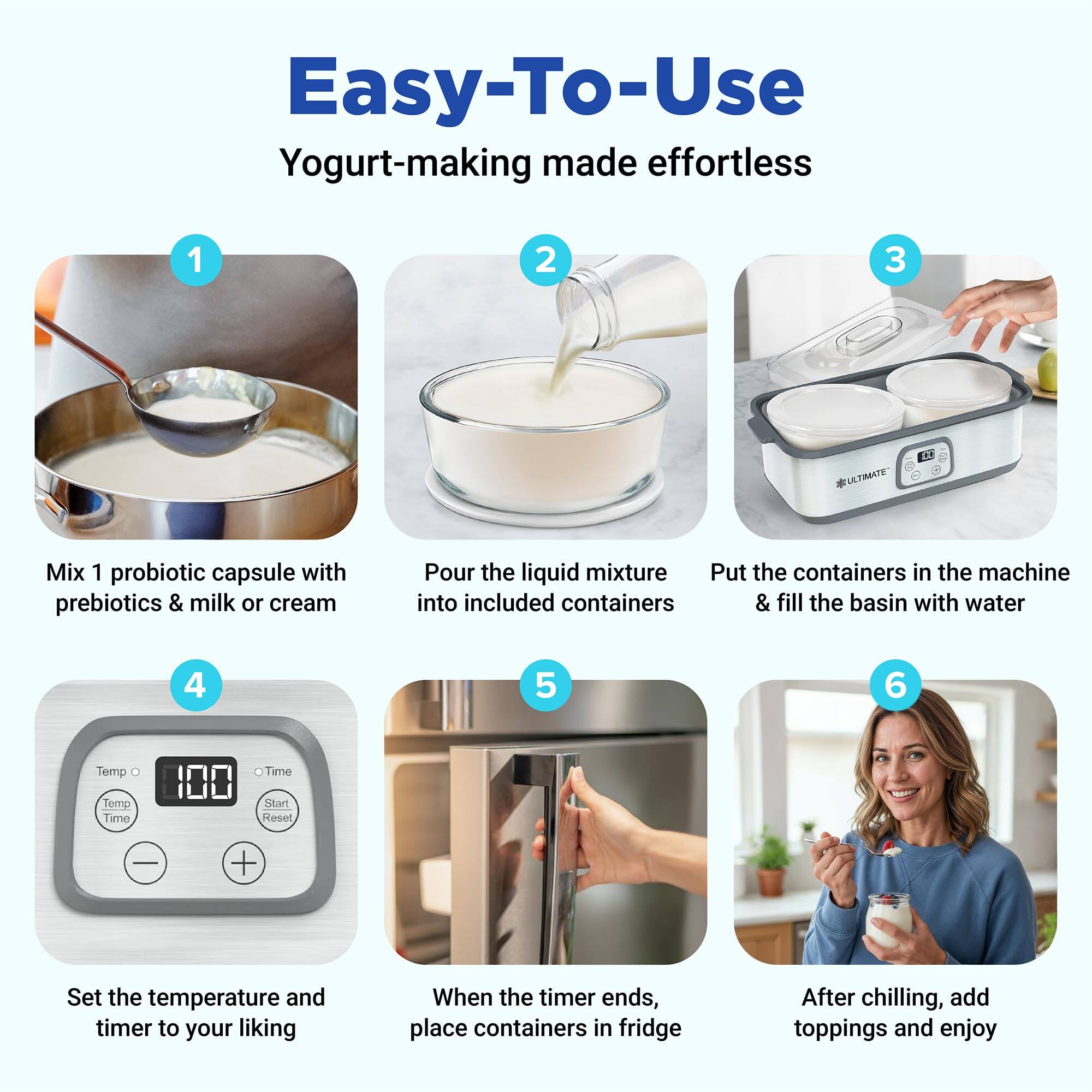 Easy-To-Use  
Yogurt-making made effortless

1. Mix 1 probiotic capsule with prebiotics & milk or cream
2. Pour the liquid mixture into included containers
3. Put the containers in the machine & fill the basin with water
4. Set the temperature and timer to your liking
5. When the timer ends, place containers in fridge
6. After chilling, add toppings and enjoy