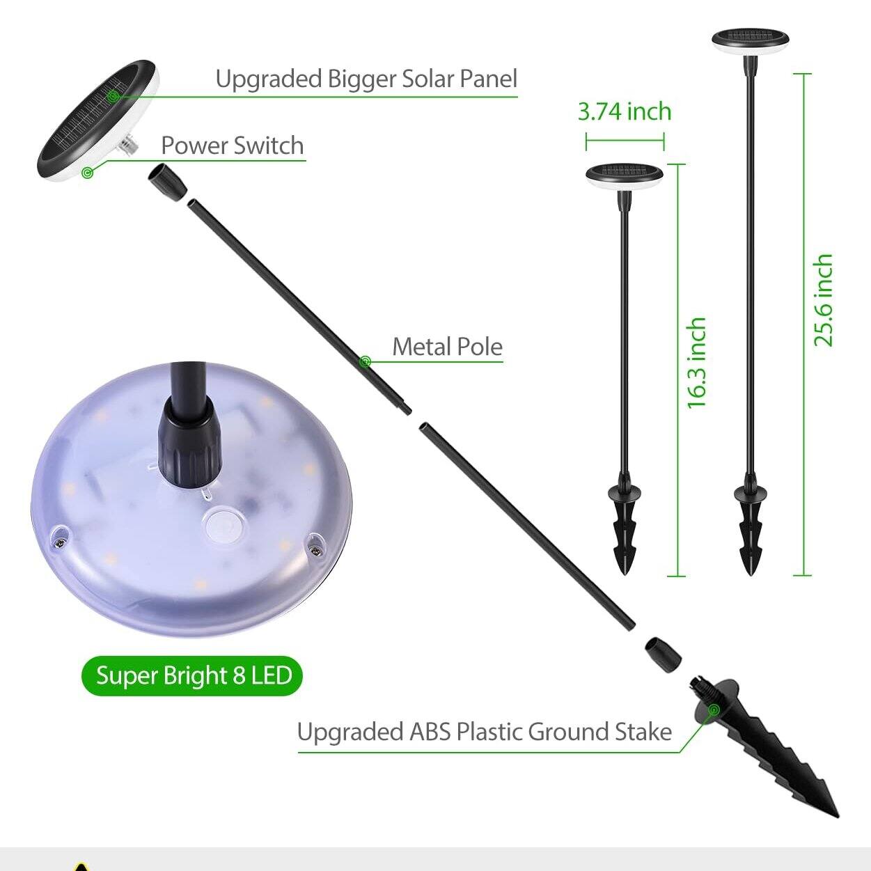 Upgraded Bigger Solar Panel  
Power Switch  
Metal Pole  
Super Bright 8 LED  
Upgraded ABS Plastic Ground Stake  

3.74 inch  
16.3 inch  
25.6 inch