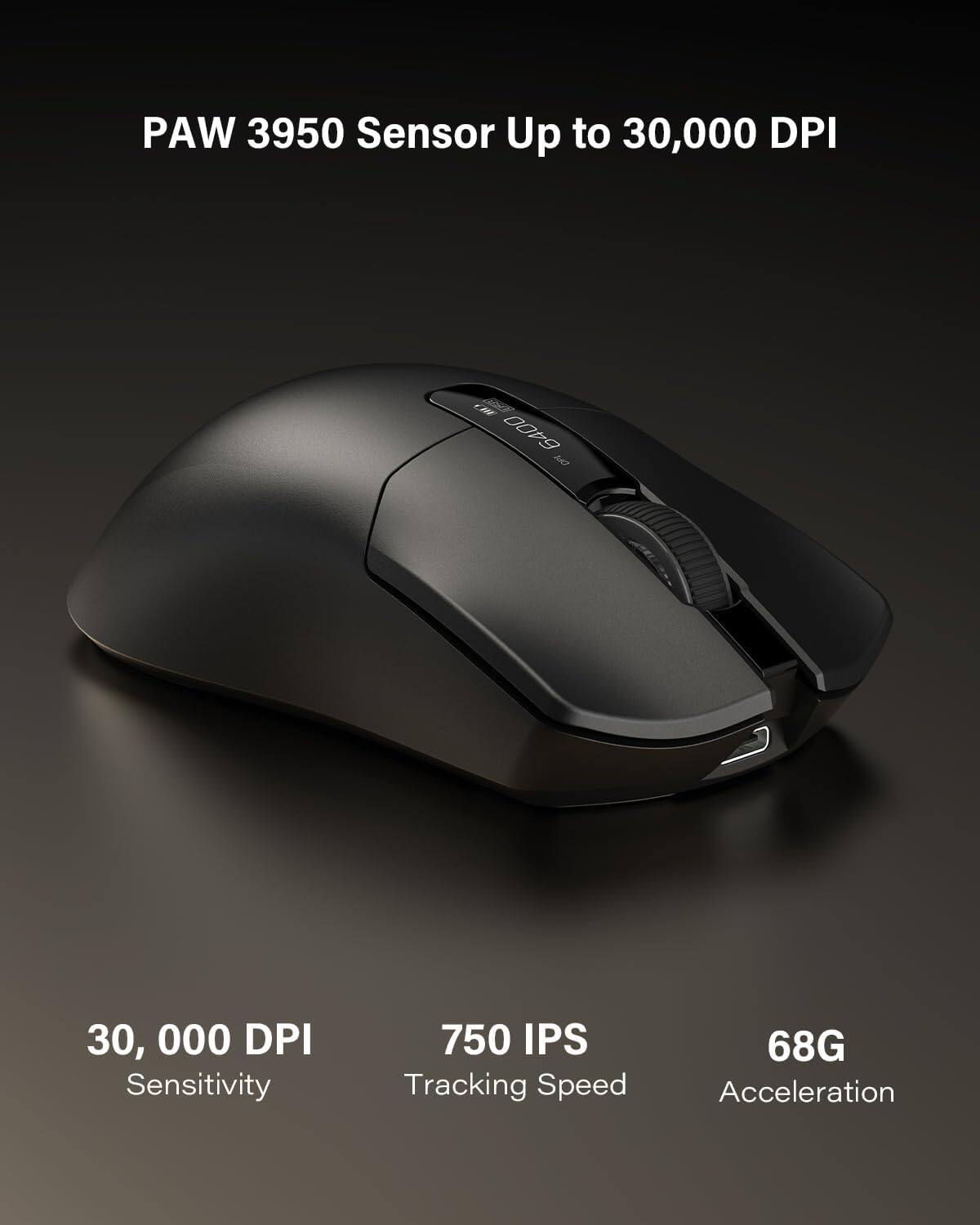 PAW 3950 Sensor  
Up to 30,000 DPI  

30,000 DPI  
Sensitivity  

750 IPS  
Tracking Speed  

68G  
Acceleration