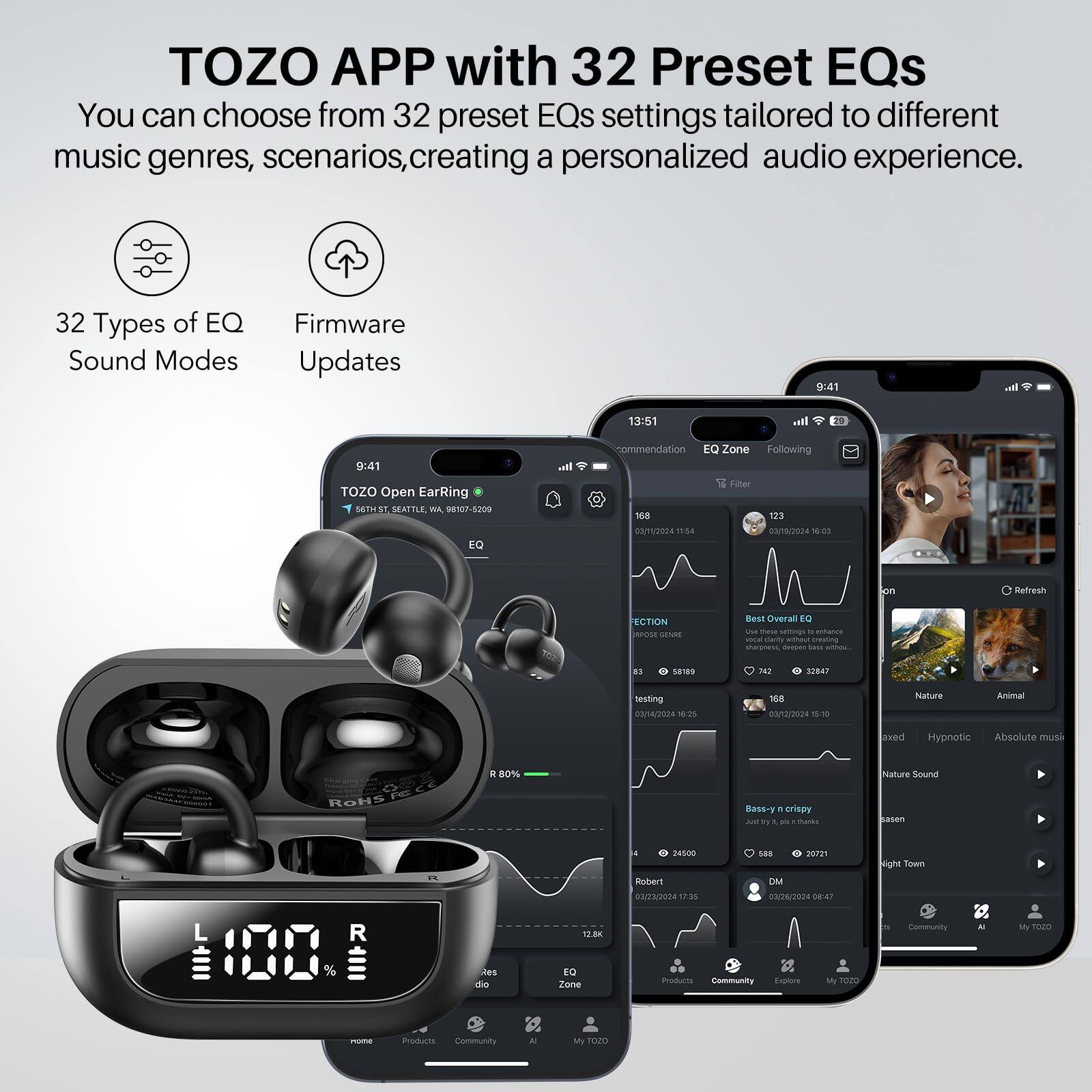 TOZO APP with 32 Preset EQs

You can choose from 32 preset EQs settings tailored to different music genres, scenarios, creating a personalized audio experience.

32 Types of EQ Sound Modes
Firmware Updates

TOZO Open Earring
56TH ST, SEATTLE, WA 98107-5209

9:41
13:51

Recommendation
EQ Zone
Following

Best Overall EQ
- 7.42
- 3247

Nature
- 188
- 04/02/2024 11:54

Animal
- 123
- 04/02/2024 16:03

Nature Sound
- 168
- 04/02/2024 11:54

Bass-y & crispy
- 588
- 2021

Night Town
- 24600
- 03/23/2024 17:35

Community
- 123
- 04