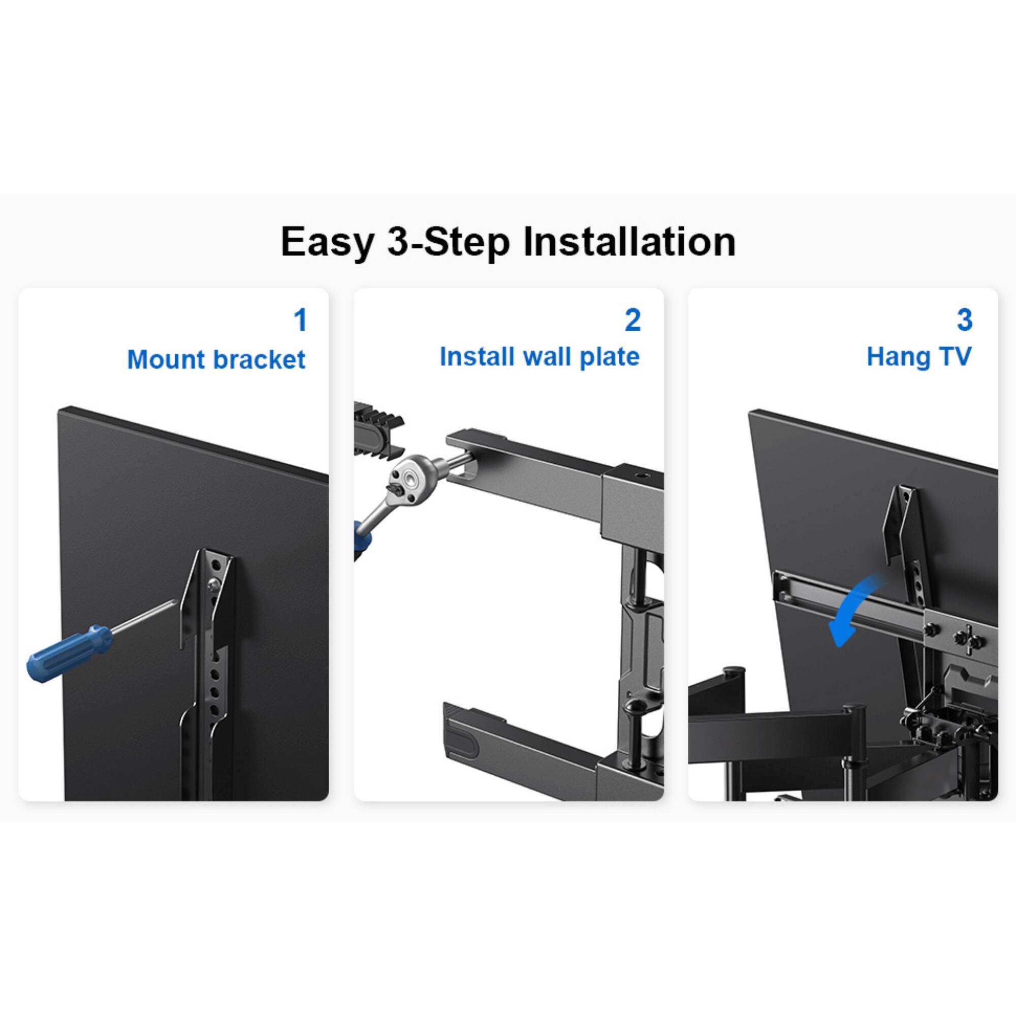 Easy 3-Step Installation
1. Mount bracket
2. Install wall plate
3. Hang TV