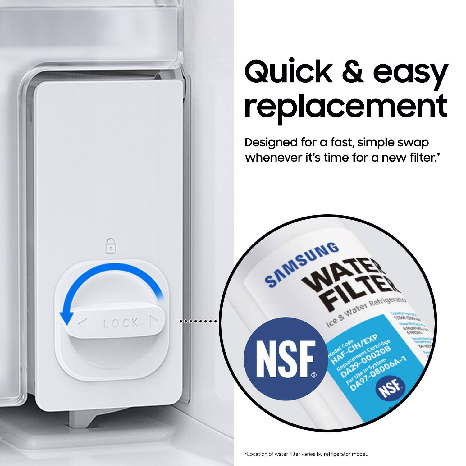 Quick & easy replacement  
Designed for a fast, simple swap whenever it's time for a new filter.  

LOCK  
SAMSUNG WATER FILTER  
Refrigerator & Water  
Ice & Water  
Model Code: HAF-CIN/EXP  
Replacement Cartridge Model: DA29-00020B  
Use: 97-08006A-1  
In System: NSF  

*Location of water filter varies by refrigerator model.