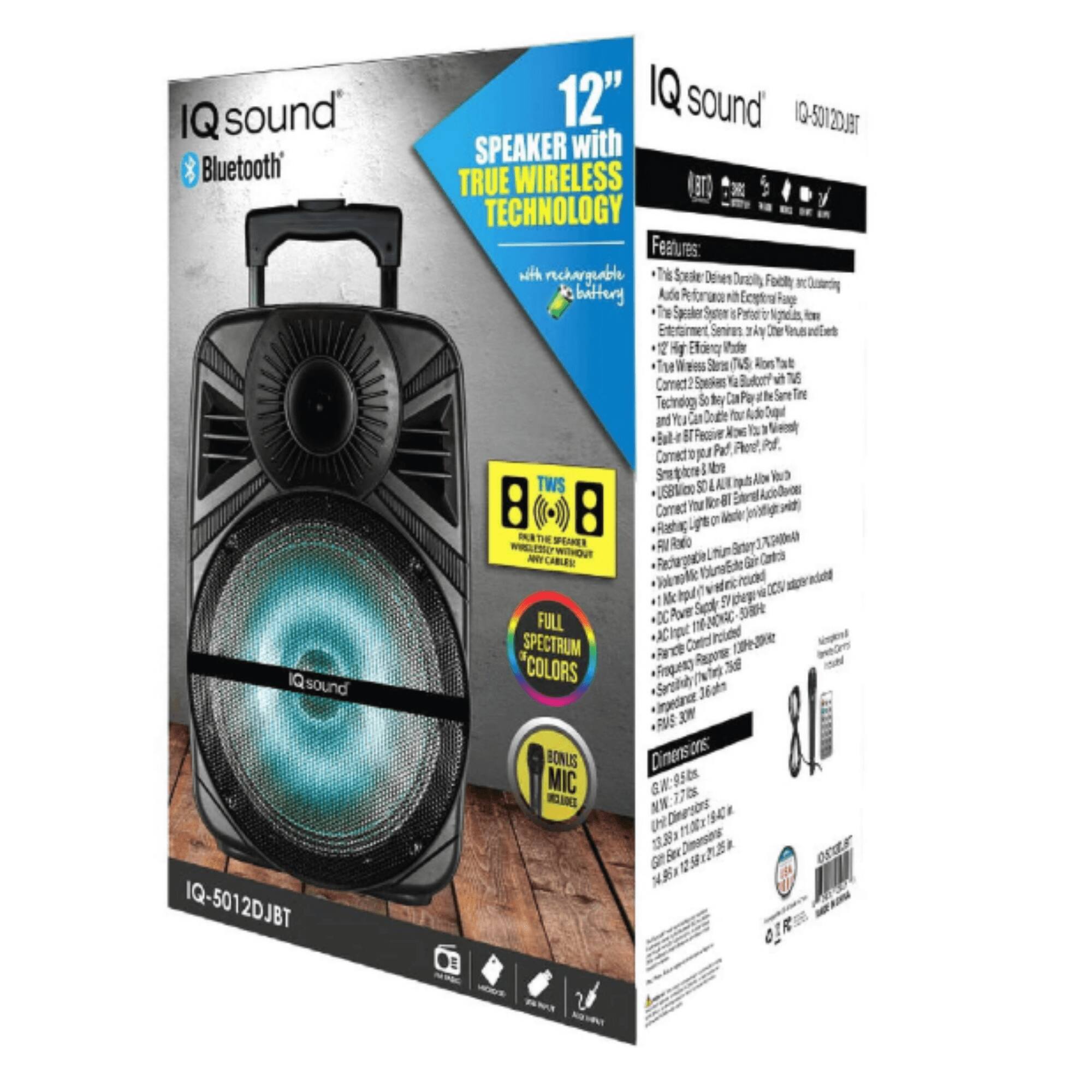 IQ sound  
Bluetooth  
12" SPEAKER with TRUE WIRELESS TECHNOLOGY  
IQ-5012DJBT  

Features:  
- Rechargeable Battery  
- True Wireless Technology  
- 8" Woofer  
- 8" Tweeter  
- Built-in Microphone  
- Bluetooth Connectivity  
- USB Charging Port  
- AUX Input  
- FM Radio  
- 8 Colors Available  

BONUS:  
- Carrying Strap  
- USB Charging Cable  

Dimensions:  
- Height: 14.5"  
- Width: 10.5"  
- Depth: 10.5"  
- Weight: 17.7 lbs  

IQ sound  
IQ-5012DJBT  

SPEAKER WITH TRUE WIRELESS TECHNOLOGY  
with Rechargeable Battery  

Features:  
- True Speaker Design with Dual Drivers  
- True Wireless Technology  
- 12" High Efficiency Woofer  
- 8" Tweeter  
- True Wireless Technology  
- Bluetooth Connectivity  
- USB Charging Port  
- AUX Input  
- FM Radio  
- Built-in Microphone  
- Carrying Strap  
- USB Charging Cable  

BONUS:  
- Carrying Strap  
- USB Charging Cable  

Dimensions