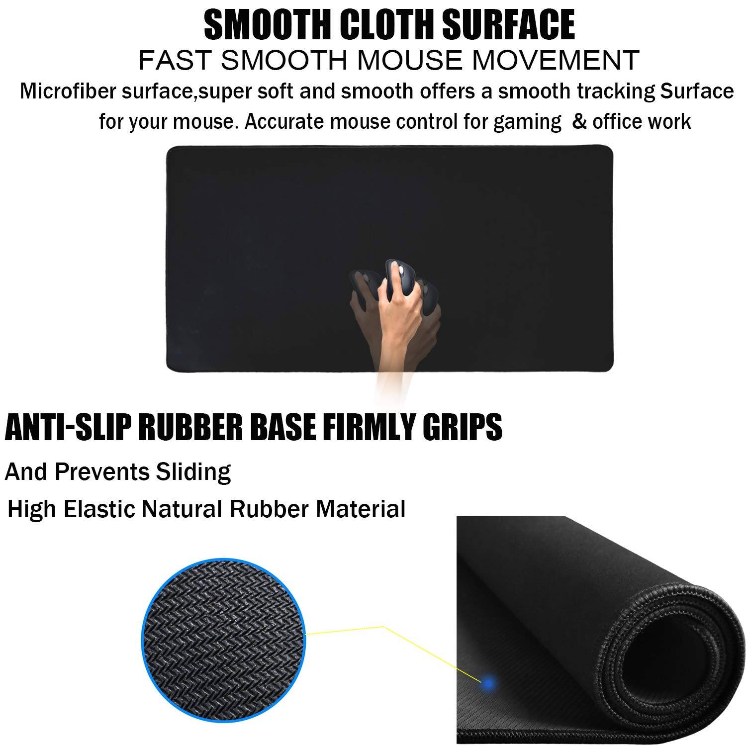 **SMOOTH CLOTH SURFACE**  
FAST SMOOTH MOUSE MOVEMENT  
Microfiber surface, super soft and smooth offers a smooth tracking surface for your mouse. Accurate mouse control for gaming & office work.

**ANTI-SLIP RUBBER BASE FIRMLY GRIPS**  
And Prevents Sliding  
High Elastic Natural Rubber Material