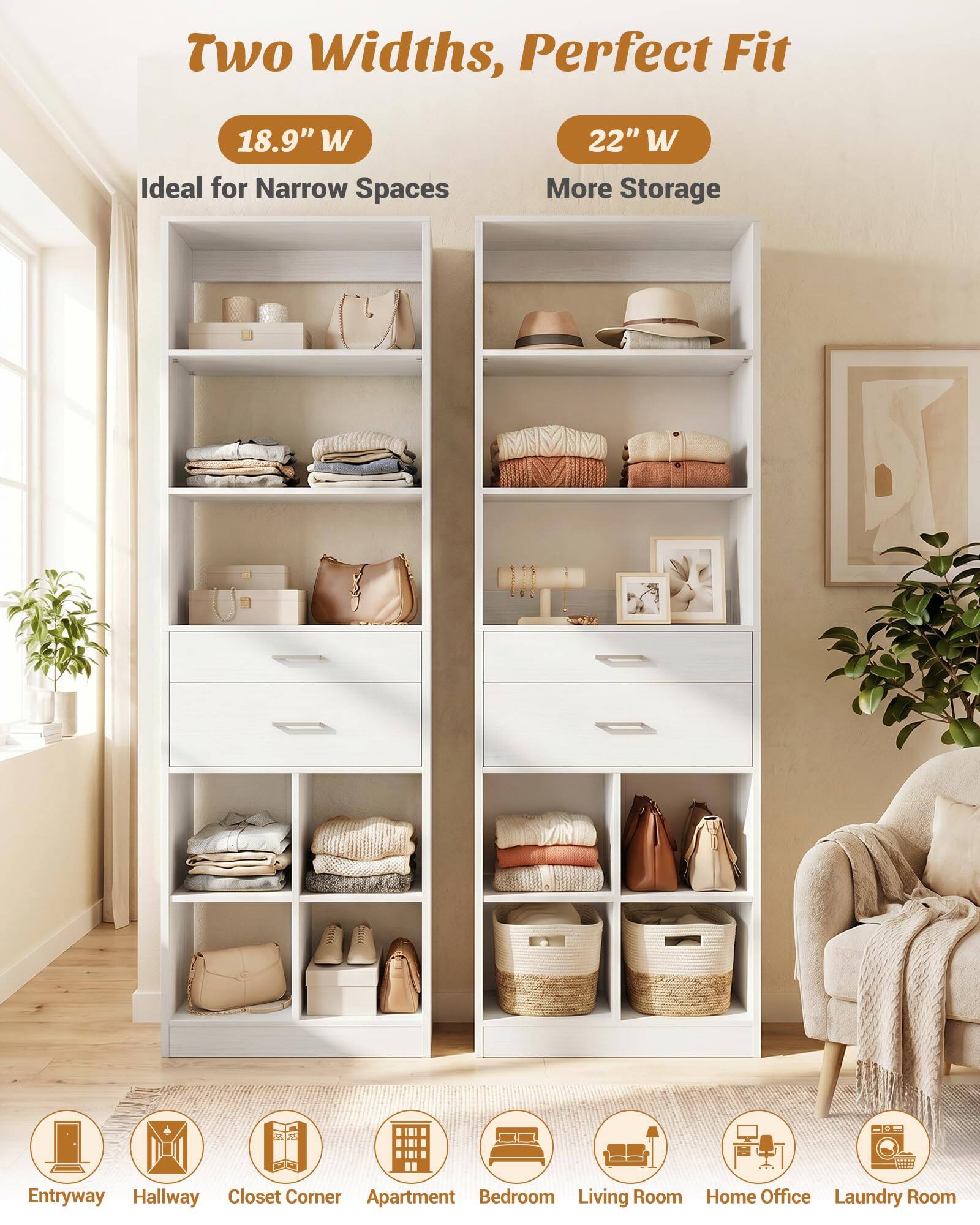 Two Widths, Perfect Fit  
18.9" W Ideal for Narrow Spaces  
22" W More Storage  
Entryway Hallway Closet Corner Apartment Bedroom Living Room Home Office Laundry Room